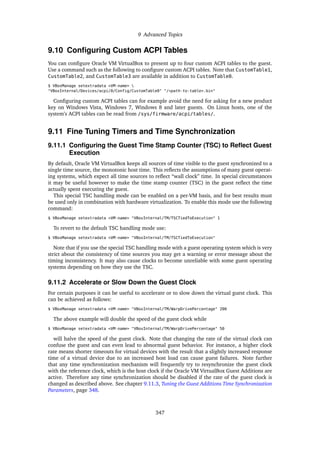 9 Advanced Topics
9.10 Configuring Custom ACPI Tables
You can configure Oracle VM VirtualBox to present up to four custom ACPI tables to the guest.
Use a command such as the following to configure custom ACPI tables. Note that CustomTable1,
CustomTable2, and CustomTable3 are available in addition to CustomTable0.
$ VBoxManage setextradata <VM-name> 
"VBoxInternal/Devices/acpi/0/Config/CustomTable0" "/<path-to-table>.bin"
Configuring custom ACPI tables can for example avoid the need for asking for a new product
key on Windows Vista, Windows 7, Windows 8 and later guests. On Linux hosts, one of the
system’s ACPI tables can be read from /sys/firmware/acpi/tables/.
9.11 Fine Tuning Timers and Time Synchronization
9.11.1 Configuring the Guest Time Stamp Counter (TSC) to Reflect Guest
Execution
By default, Oracle VM VirtualBox keeps all sources of time visible to the guest synchronized to a
single time source, the monotonic host time. This reflects the assumptions of many guest operat-
ing systems, which expect all time sources to reflect “wall clock” time. In special circumstances
it may be useful however to make the time stamp counter (TSC) in the guest reflect the time
actually spent executing the guest.
This special TSC handling mode can be enabled on a per-VM basis, and for best results must
be used only in combination with hardware virtualization. To enable this mode use the following
command:
$ VBoxManage setextradata <VM-name> "VBoxInternal/TM/TSCTiedToExecution" 1
To revert to the default TSC handling mode use:
$ VBoxManage setextradata <VM-name> "VBoxInternal/TM/TSCTiedToExecution"
Note that if you use the special TSC handling mode with a guest operating system which is very
strict about the consistency of time sources you may get a warning or error message about the
timing inconsistency. It may also cause clocks to become unreliable with some guest operating
systems depending on how they use the TSC.
9.11.2 Accelerate or Slow Down the Guest Clock
For certain purposes it can be useful to accelerate or to slow down the virtual guest clock. This
can be achieved as follows:
$ VBoxManage setextradata <VM-name> "VBoxInternal/TM/WarpDrivePercentage" 200
The above example will double the speed of the guest clock while
$ VBoxManage setextradata <VM-name> "VBoxInternal/TM/WarpDrivePercentage" 50
will halve the speed of the guest clock. Note that changing the rate of the virtual clock can
confuse the guest and can even lead to abnormal guest behavior. For instance, a higher clock
rate means shorter timeouts for virtual devices with the result that a slightly increased response
time of a virtual device due to an increased host load can cause guest failures. Note further
that any time synchronization mechanism will frequently try to resynchronize the guest clock
with the reference clock, which is the host clock if the Oracle VM VirtualBox Guest Additions are
active. Therefore any time synchronization should be disabled if the rate of the guest clock is
changed as described above. See chapter 9.11.3, Tuning the Guest Additions Time Synchronization
Parameters, page 348.
347
 