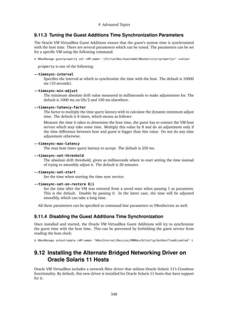 9 Advanced Topics
9.11.3 Tuning the Guest Additions Time Synchronization Parameters
The Oracle VM VirtualBox Guest Additions ensure that the guest’s system time is synchronized
with the host time. There are several parameters which can be tuned. The parameters can be set
for a specific VM using the following command:
$ VBoxManage guestproperty set <VM-name> "/VirtualBox/GuestAdd/VBoxService/<property>" <value>
property is one of the following:
--timesync-interval
Specifies the interval at which to synchronize the time with the host. The default is 10000
ms (10 seconds).
--timesync-min-adjust
The minimum absolute drift value measured in milliseconds to make adjustments for. The
default is 1000 ms on OS/2 and 100 ms elsewhere.
--timesync-latency-factor
The factor to multiply the time query latency with to calculate the dynamic minimum adjust
time. The default is 8 times, which means as follows:
Measure the time it takes to determine the host time, the guest has to contact the VM host
service which may take some time. Multiply this value by 8 and do an adjustment only if
the time difference between host and guest is bigger than this value. Do not do any time
adjustment otherwise.
--timesync-max-latency
The max host timer query latency to accept. The default is 250 ms.
--timesync-set-threshold
The absolute drift threshold, given as milliseconds where to start setting the time instead
of trying to smoothly adjust it. The default is 20 minutes.
--timesync-set-start
Set the time when starting the time sync service.
--timesync-set-on-restore 0|1
Set the time after the VM was restored from a saved state when passing 1 as parameter.
This is the default. Disable by passing 0. In the latter case, the time will be adjusted
smoothly, which can take a long time.
All these parameters can be specified as command line parameters to VBoxService as well.
9.11.4 Disabling the Guest Additions Time Synchronization
Once installed and started, the Oracle VM VirtualBox Guest Additions will try to synchronize
the guest time with the host time. This can be prevented by forbidding the guest service from
reading the host clock:
$ VBoxManage setextradata <VM-name> "VBoxInternal/Devices/VMMDev/0/Config/GetHostTimeDisabled" 1
9.12 Installing the Alternate Bridged Networking Driver on
Oracle Solaris 11 Hosts
Oracle VM VirtualBox includes a network filter driver that utilizes Oracle Solaris 11’s Crossbow
functionality. By default, this new driver is installed for Oracle Solaris 11 hosts that have support
for it.
348
 