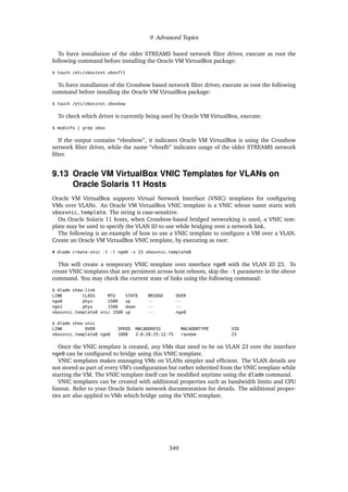 9 Advanced Topics
To force installation of the older STREAMS based network filter driver, execute as root the
following command before installing the Oracle VM VirtualBox package:
$ touch /etc/vboxinst_vboxflt
To force installation of the Crossbow based network filter driver, execute as root the following
command before installing the Oracle VM VirtualBox package:
$ touch /etc/vboxinst_vboxbow
To check which driver is currently being used by Oracle VM VirtualBox, execute:
$ modinfo | grep vbox
If the output contains “vboxbow”, it indicates Oracle VM VirtualBox is using the Crossbow
network filter driver, while the name “vboxflt” indicates usage of the older STREAMS network
filter.
9.13 Oracle VM VirtualBox VNIC Templates for VLANs on
Oracle Solaris 11 Hosts
Oracle VM VirtualBox supports Virtual Network Interface (VNIC) templates for configuring
VMs over VLANs. An Oracle VM VirtualBox VNIC template is a VNIC whose name starts with
vboxvnic_template. The string is case-sensitive.
On Oracle Solaris 11 hosts, when Crossbow-based bridged networking is used, a VNIC tem-
plate may be used to specify the VLAN ID to use while bridging over a network link.
The following is an example of how to use a VNIC template to configure a VM over a VLAN.
Create an Oracle VM VirtualBox VNIC template, by executing as root:
# dladm create-vnic -t -l nge0 -v 23 vboxvnic_template0
This will create a temporary VNIC template over interface nge0 with the VLAN ID 23. To
create VNIC templates that are persistent across host reboots, skip the -t parameter in the above
command. You may check the current state of links using the following command:
$ dladm show-link
LINK CLASS MTU STATE BRIDGE OVER
nge0 phys 1500 up -- --
nge1 phys 1500 down -- --
vboxvnic_template0 vnic 1500 up -- nge0
$ dladm show-vnic
LINK OVER SPEED MACADDRESS MACADDRTYPE VID
vboxvnic_template0 nge0 1000 2:8:20:25:12:75 random 23
Once the VNIC template is created, any VMs that need to be on VLAN 23 over the interface
nge0 can be configured to bridge using this VNIC template.
VNIC templates makes managing VMs on VLANs simpler and efficient. The VLAN details are
not stored as part of every VM’s configuration but rather inherited from the VNIC template while
starting the VM. The VNIC template itself can be modified anytime using the dladm command.
VNIC templates can be created with additional properties such as bandwidth limits and CPU
fanout. Refer to your Oracle Solaris network documentation for details. The additional proper-
ties are also applied to VMs which bridge using the VNIC template.
349
 