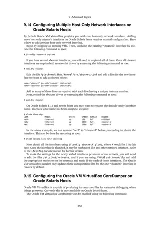 9 Advanced Topics
9.14 Configuring Multiple Host-Only Network Interfaces on
Oracle Solaris Hosts
By default Oracle VM VirtualBox provides you with one host-only network interface. Adding
more host-only network interfaces on Oracle Solaris hosts requires manual configuration. Here
is how to add another host-only network interface.
Begin by stopping all running VMs. Then, unplumb the existing “vboxnet0” interface by exe-
cute the following command as root:
# ifconfig vboxnet0 unplumb
If you have several vboxnet interfaces, you will need to unplumb all of them. Once all vboxnet
interfaces are unplumbed, remove the driver by executing the following command as root:
# rem_drv vboxnet
Edit the file /platform/i86pc/kernel/drv/vboxnet.conf and add a line for the new inter-
face we want to add as shown below:
name="vboxnet" parent="pseudo" instance=1;
name="vboxnet" parent="pseudo" instance=2;
Add as many of these lines as required with each line having a unique instance number.
Next, reload the vboxnet driver by executing the following command as root:
# add_drv vboxnet
On Oracle Solaris 11.1 and newer hosts you may want to rename the default vanity interface
name. To check what name has been assigned, execute:
$ dladm show-phys
LINK MEDIA STATE SPEED DUPLEX DEVICE
net0 Ethernet up 100 full e1000g0
net2 Ethernet up 1000 full vboxnet1
net1 Ethernet up 1000 full vboxnet0
In the above example, we can rename “net2” to “vboxnet1” before proceeding to plumb the
interface. This can be done by executing as root:
# dladm rename-link net2 vboxnet1
Now plumb all the interfaces using ifconfig vboxnetX plumb, where X would be 1 in this
case. Once the interface is plumbed, it may be configured like any other network interface. Refer
to the ifconfig documentation for further details.
To make the settings for the newly added interfaces persistent across reboots, you will need
to edit the files /etc/inet/netmasks, and if you are using NWAM /etc/nwam/llp and add
the appropriate entries to set the netmask and static IP for each of those interfaces. The Oracle
VM VirtualBox installer only updates these configuration files for the one “vboxnet0” interface it
creates by default.
9.15 Configuring the Oracle VM VirtualBox CoreDumper on
Oracle Solaris Hosts
Oracle VM VirtualBox is capable of producing its own core files for extensive debugging when
things go wrong. Currently this is only available on Oracle Solaris hosts.
The Oracle VM VirtualBox CoreDumper can be enabled using the following command:
350
 