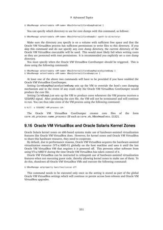 9 Advanced Topics
$ VBoxManage setextradata <VM-name> VBoxInternal2/CoreDumpEnabled 1
You can specify which directory to use for core dumps with this command, as follows:
$ VBoxManage setextradata <VM-name> VBoxInternal2/CoreDumpDir <path-to-directory>
Make sure the directory you specify is on a volume with sufficient free space and that the
Oracle VM VirtualBox process has sufficient permissions to write files to this directory. If you
skip this command and do not specify any core dump directory, the current directory of the
Oracle VM VirtualBox executable will be used. This would most likely fail when writing cores
as they are protected with root permissions. It is recommended you explicitly set a core dump
directory.
You must specify when the Oracle VM VirtualBox CoreDumper should be triggered. This is
done using the following commands:
$ VBoxManage setextradata <VM-name> VBoxInternal2/CoreDumpReplaceSystemDump 1
$ VBoxManage setextradata <VM-name> VBoxInternal2/CoreDumpLive 1
At least one of the above two commands will have to be provided if you have enabled the
Oracle VM VirtualBox CoreDumper.
Setting CoreDumpReplaceSystemDump sets up the VM to override the host’s core dumping
mechanism and in the event of any crash only the Oracle VM VirtualBox CoreDumper would
produce the core file.
Setting CoreDumpLive sets up the VM to produce cores whenever the VM process receives a
SIGUSR2 signal. After producing the core file, the VM will not be terminated and will continue
to run. You can thus take cores of the VM process using the following command:
$ kill -s SIGUSR2 <VM-process-id>
The Oracle VM VirtualBox CoreDumper creates core files of the form
core.vb.process-name.process-ID such as core.vb.VBoxHeadless.11321.
9.16 Oracle VM VirtualBox and Oracle Solaris Kernel Zones
Oracle Solaris kernel zones on x86-based systems make use of hardware-assisted virtualization
features like Oracle VM VirtualBox does. However, for kernel zones and Oracle VM VirtualBox
to share this hardware resource, they need to cooperate.
By default, due to performance reasons, Oracle VM VirtualBox acquires the hardware-assisted
virtualization resource (VT-x/AMD-V) globally on the host machine and uses it until the last
Oracle VM VirtualBox VM that requires it is powered off. This prevents other software from
using VT-x/AMD-V during the time Oracle VM VirtualBox has taken control of it.
Oracle VM VirtualBox can be instructed to relinquish use of hardware-assisted virtualization
features when not executing guest code, thereby allowing kernel zones to make use of them. To
do this, shutdown all Oracle VM VirtualBox VMs and execute the following command:
$ VBoxManage setproperty hwvirtexclusive off
This command needs to be executed only once as the setting is stored as part of the global
Oracle VM VirtualBox settings which will continue to persist across host-reboots and Oracle VM
VirtualBox upgrades.
351
 