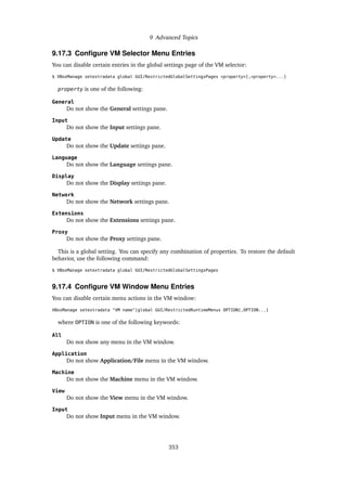9 Advanced Topics
9.17.3 Configure VM Selector Menu Entries
You can disable certain entries in the global settings page of the VM selector:
$ VBoxManage setextradata global GUI/RestrictedGlobalSettingsPages <property>[,<property>...]
property is one of the following:
General
Do not show the General settings pane.
Input
Do not show the Input settings pane.
Update
Do not show the Update settings pane.
Language
Do not show the Language settings pane.
Display
Do not show the Display settings pane.
Network
Do not show the Network settings pane.
Extensions
Do not show the Extensions settings pane.
Proxy
Do not show the Proxy settings pane.
This is a global setting. You can specify any combination of properties. To restore the default
behavior, use the following command:
$ VBoxManage setextradata global GUI/RestrictedGlobalSettingsPages
9.17.4 Configure VM Window Menu Entries
You can disable certain menu actions in the VM window:
VBoxManage setextradata "VM name"|global GUI/RestrictedRuntimeMenus OPTION[,OPTION...]
where OPTION is one of the following keywords:
All
Do not show any menu in the VM window.
Application
Do not show Application/File menu in the VM window.
Machine
Do not show the Machine menu in the VM window.
View
Do not show the View menu in the VM window.
Input
Do not show Input menu in the VM window.
353
 