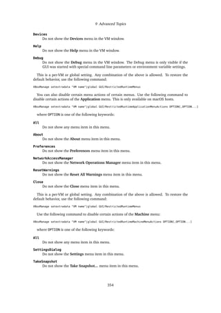 9 Advanced Topics
Devices
Do not show the Devices menu in the VM window.
Help
Do not show the Help menu in the VM window.
Debug
Do not show the Debug menu in the VM window. The Debug menu is only visible if the
GUI was started with special command line parameters or environment variable settings.
This is a per-VM or global setting. Any combination of the above is allowed. To restore the
default behavior, use the following command:
VBoxManage setextradata "VM name"|global GUI/RestrictedRuntimeMenus
You can also disable certain menu actions of certain menus. Use the following command to
disable certain actions of the Application menu. This is only available on macOS hosts.
VBoxManage setextradata "VM name"|global GUI/RestrictedRuntimeApplicationMenuActions OPTION[,OPTION...]
where OPTION is one of the following keywords:
All
Do not show any menu item in this menu.
About
Do not show the About menu item in this menu.
Preferences
Do not show the Preferences menu item in this menu.
NetworkAccessManager
Do not show the Network Operations Manager menu item in this menu.
ResetWarnings
Do not show the Reset All Warnings menu item in this menu.
Close
Do not show the Close menu item in this menu.
This is a per-VM or global setting. Any combination of the above is allowed. To restore the
default behavior, use the following command:
VBoxManage setextradata "VM name"|global GUI/RestrictedRuntimeMenus
Use the following command to disable certain actions of the Machine menu:
VBoxManage setextradata "VM name"|global GUI/RestrictedRuntimeMachineMenuActions OPTION[,OPTION...]
where OPTION is one of the following keywords:
All
Do not show any menu item in this menu.
SettingsDialog
Do not show the Settings menu item in this menu.
TakeSnapshot
Do not show the Take Snapshot... menu item in this menu.
354
 