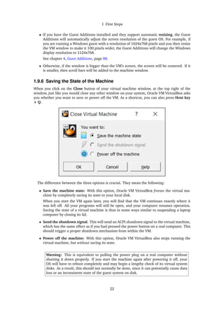 1 First Steps
• If you have the Guest Additions installed and they support automatic resizing, the Guest
Additions will automatically adjust the screen resolution of the guest OS. For example, if
you are running a Windows guest with a resolution of 1024x768 pixels and you then resize
the VM window to make it 100 pixels wider, the Guest Additions will change the Windows
display resolution to 1124x768.
See chapter 4, Guest Additions, page 88.
• Otherwise, if the window is bigger than the VM’s screen, the screen will be centered. If it
is smaller, then scroll bars will be added to the machine window.
1.9.6 Saving the State of the Machine
When you click on the Close button of your virtual machine window, at the top right of the
window, just like you would close any other window on your system, Oracle VM VirtualBox asks
you whether you want to save or power off the VM. As a shortcut, you can also press Host key
+ Q.
The difference between the three options is crucial. They mean the following:
• Save the machine state: With this option, Oracle VM VirtualBox freezes the virtual ma-
chine by completely saving its state to your local disk.
When you start the VM again later, you will find that the VM continues exactly where it
was left off. All your programs will still be open, and your computer resumes operation.
Saving the state of a virtual machine is thus in some ways similar to suspending a laptop
computer by closing its lid.
• Send the shutdown signal. This will send an ACPI shutdown signal to the virtual machine,
which has the same effect as if you had pressed the power button on a real computer. This
should trigger a proper shutdown mechanism from within the VM.
• Power off the machine: With this option, Oracle VM VirtualBox also stops running the
virtual machine, but without saving its state.
Warning: This is equivalent to pulling the power plug on a real computer without
shutting it down properly. If you start the machine again after powering it off, your
OS will have to reboot completely and may begin a lengthy check of its virtual system
disks. As a result, this should not normally be done, since it can potentially cause data
loss or an inconsistent state of the guest system on disk.
22
 
