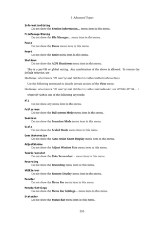 9 Advanced Topics
InformationDialog
Do not show the Session Information... menu item in this menu.
FileManagerDialog
Do not show the File Manager... menu item in this menu.
Pause
Do not show the Pause menu item in this menu.
Reset
Do not show the Reset menu item in this menu.
Shutdown
Do not show the ACPI Shutdown menu item in this menu.
This is a per-VM or global setting. Any combination of the above is allowed. To restore the
default behavior, use
VBoxManage setextradata "VM name"|global GUI/RestrictedRuntimeMachineMenuActions
Use the following command to disable certain actions of the View menu:
VBoxManage setextradata "VM name"|global GUI/RestrictedRuntimeViewMenuActions OPTION[,OPTION...]
where OPTION is one of the following keywords:
All
Do not show any menu item in this menu.
Fullscreen
Do not show the Full-screen Mode menu item in this menu.
Seamless
Do not show the Seamless Mode menu item in this menu.
Scale
Do not show the Scaled Mode menu item in this menu.
GuestAutoresize
Do not show the Auto-resize Guest Display menu item in this menu.
AdjustWindow
Do not show the Adjust Window Size menu item in this menu.
TakeScreenshot
Do not show the Take Screenshot... menu item in this menu.
Recording
Do not show the Recording menu item in this menu.
VRDEServer
Do not show the Remote Display menu item in this menu.
MenuBar
Do not show the Menu Bar menu item in this menu.
MenuBarSettings
Do not show the Menu Bar Settings... menu item in this menu.
StatusBar
Do not show the Status Bar menu item in this menu.
355
 