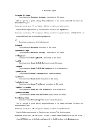 9 Advanced Topics
StatusbarSettings
Do not show the Statusbar Settings... menu item in this menu.
This is a per-VM or global setting. Any combination of the above is allowed. To restore the
default behavior, use
VBoxManage setextradata "VM name"|global GUI/RestrictedRuntimeViewMenuActions
Use the following command to disable certain actions of the Input menu:
VBoxManage setextradata "VM name"|global GUI/RestrictedRuntimeInputMenuActions OPTION[,OPTION...]
where OPTION is one of the following keywords:
All
Do not show any menu item in this menu.
Keyboard
Do not show the Keyboard menu item in this menu.
KeyboardSettings
Do not show the Keyboard Settings... menu item in this menu.
SoftKeyboard
Do not show the Soft Keyboard... menu item in this menu.
TypeCAD
Do not show the Insert Ctrl-Alt-Del menu item in this menu.
TypeCABS
Do not show the Insert Ctrl-Alt-Backspace menu item in this menu.
TypeCtrlBreak
Do not show the Insert Ctrl-Break menu item in this menu.
TypeInsert
Do not show the Insert Insert menu item in this menu.
TypePrintScreen
Do not show the Insert Print Screen menu item in this menu.
TypeAltPrintScreen
Do not show the Insert Alt Print Screen menu item in this menu.
TypeHostKeyCombo
Do not show the Insert Host Key Combo menu item in this menu.
MouseIntegration
Do not show the MouseIntegration menu item in this menu.
This is a per-VM or global setting. Any combination of the above is allowed. To restore the
default behavior, use
VBoxManage setextradata "VM name"|global GUI/RestrictedRuntimeInputMenuActions
Use the following command to disable certain actions of the Devices menu:
VBoxManage setextradata "VM name"|global GUI/RestrictedRuntimeDevicesMenuActions OPTION[,OPTION...]
where OPTION is one of the following keywords to disable actions in the Devices menu:
356
 