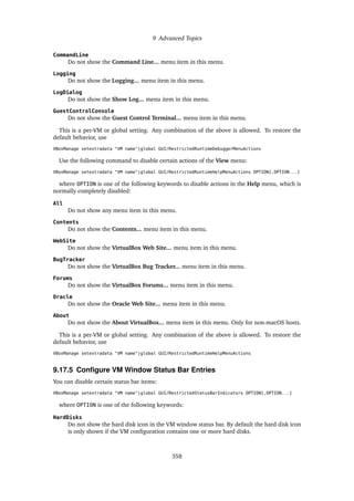 9 Advanced Topics
CommandLine
Do not show the Command Line... menu item in this menu.
Logging
Do not show the Logging... menu item in this menu.
LogDialog
Do not show the Show Log... menu item in this menu.
GuestControlConsole
Do not show the Guest Control Terminal... menu item in this menu.
This is a per-VM or global setting. Any combination of the above is allowed. To restore the
default behavior, use
VBoxManage setextradata "VM name"|global GUI/RestrictedRuntimeDebuggerMenuActions
Use the following command to disable certain actions of the View menu:
VBoxManage setextradata "VM name"|global GUI/RestrictedRuntimeHelpMenuActions OPTION[,OPTION...]
where OPTION is one of the following keywords to disable actions in the Help menu, which is
normally completely disabled:
All
Do not show any menu item in this menu.
Contents
Do not show the Contents... menu item in this menu.
WebSite
Do not show the VirtualBox Web Site... menu item in this menu.
BugTracker
Do not show the VirtualBox Bug Tracker... menu item in this menu.
Forums
Do not show the VirtualBox Forums... menu item in this menu.
Oracle
Do not show the Oracle Web Site... menu item in this menu.
About
Do not show the About VirtualBox... menu item in this menu. Only for non-macOS hosts.
This is a per-VM or global setting. Any combination of the above is allowed. To restore the
default behavior, use
VBoxManage setextradata "VM name"|global GUI/RestrictedRuntimeHelpMenuActions
9.17.5 Configure VM Window Status Bar Entries
You can disable certain status bar items:
VBoxManage setextradata "VM name"|global GUI/RestrictedStatusBarIndicators OPTION[,OPTION...]
where OPTION is one of the following keywords:
HardDisks
Do not show the hard disk icon in the VM window status bar. By default the hard disk icon
is only shown if the VM configuration contains one or more hard disks.
358
 