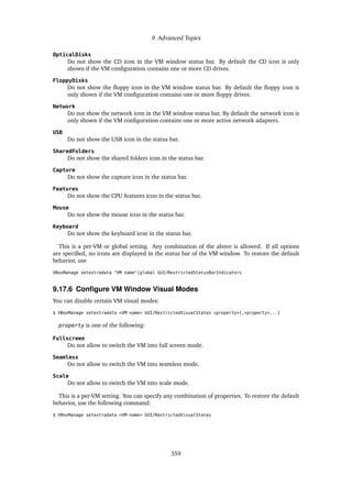 9 Advanced Topics
OpticalDisks
Do not show the CD icon in the VM window status bar. By default the CD icon is only
shown if the VM configuration contains one or more CD drives.
FloppyDisks
Do not show the floppy icon in the VM window status bar. By default the floppy icon is
only shown if the VM configuration contains one or more floppy drives.
Network
Do not show the network icon in the VM window status bar. By default the network icon is
only shown if the VM configuration contains one or more active network adapters.
USB
Do not show the USB icon in the status bar.
SharedFolders
Do not show the shared folders icon in the status bar.
Capture
Do not show the capture icon in the status bar.
Features
Do not show the CPU features icon in the status bar.
Mouse
Do not show the mouse icon in the status bar.
Keyboard
Do not show the keyboard icon in the status bar.
This is a per-VM or global setting. Any combination of the above is allowed. If all options
are specified, no icons are displayed in the status bar of the VM window. To restore the default
behavior, use
VBoxManage setextradata "VM name"|global GUI/RestrictedStatusBarIndicators
9.17.6 Configure VM Window Visual Modes
You can disable certain VM visual modes:
$ VBoxManage setextradata <VM-name> GUI/RestrictedVisualStates <property>[,<property>...]
property is one of the following:
Fullscreen
Do not allow to switch the VM into full screen mode.
Seamless
Do not allow to switch the VM into seamless mode.
Scale
Do not allow to switch the VM into scale mode.
This is a per-VM setting. You can specify any combination of properties. To restore the default
behavior, use the following command:
$ VBoxManage setextradata <VM-name> GUI/RestrictedVisualStates
359
 