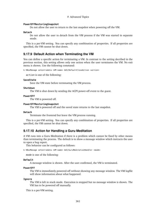 9 Advanced Topics
PowerOffRestoringSnapshot
Do not allow the user to return to the last snapshot when powering off the VM.
Detach
Do not allow the user to detach from the VM process if the VM was started in separate
mode.
This is a per-VM setting. You can specify any combination of properties. If all properties are
specified, the VM cannot be shut down.
9.17.9 Default Action when Terminating the VM
You can define a specific action for terminating a VM. In contrast to the setting decribed in the
previous section, this setting allows only one action when the user terminates the VM. No exit
menu is shown. Use the following command:
$ VBoxManage setextradata <VM-name> GUI/DefaultCloseAction <action>
action is one of the following:
SaveState
Save the VM state before terminating the VM process.
Shutdown
The VM is shut down by sending the ACPI power-off event to the guest.
PowerOff
The VM is powered off.
PowerOffRestoringSnapshot
The VM is powered off and the saved state returns to the last snapshot.
Detach
Terminate the frontend but leave the VM process running.
This is a per-VM setting. You can specify any combination of properties. If all properties are
specified, the VM cannot be shut down.
9.17.10 Action for Handling a Guru Meditation
A VM runs into a Guru Meditation if there is a problem which cannot be fixed by other means
than terminating the process. The default is to show a message window which instructs the user
to open a bug report.
This behavior can be configured as follows:
$ VBoxManage setextradata <VM-name> GUI/GuruMeditationHandler <mode>
mode is one of the following:
Default
A message window is shown. After the user confirmed, the VM is terminated.
PowerOff
The VM is immediately powered-off without showing any message window. The VM logfile
will show information about what happened.
Ignore
The VM is left in stuck mode. Execution is stopped but no message window is shown. The
VM has to be powered off manually.
This is a per-VM setting.
361
 