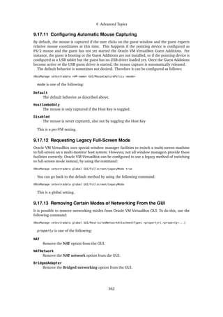 9 Advanced Topics
9.17.11 Configuring Automatic Mouse Capturing
By default, the mouse is captured if the user clicks on the guest window and the guest expects
relative mouse coordinates at this time. This happens if the pointing device is configured as
PS/2 mouse and the guest has not yet started the Oracle VM VirtualBox Guest Additions. For
instance, the guest is booting or the Guest Additions are not installed, or if the pointing device is
configured as a USB tablet but the guest has no USB driver loaded yet. Once the Guest Additions
become active or the USB guest driver is started, the mouse capture is automatically released.
The default behavior is sometimes not desired. Therefore it can be configured as follows:
VBoxManage setextradata <VM-name> GUI/MouseCapturePolicy <mode>
mode is one of the following:
Default
The default behavior as described above.
HostComboOnly
The mouse is only captured if the Host Key is toggled.
Disabled
The mouse is never captured, also not by toggling the Host Key
This is a per-VM setting.
9.17.12 Requesting Legacy Full-Screen Mode
Oracle VM VirtualBox uses special window manager facilities to switch a multi-screen machine
to full-screen on a multi-monitor host system. However, not all window managers provide these
facilities correctly. Oracle VM VirtualBox can be configured to use a legacy method of switching
to full-screen mode instead, by using the command:
VBoxManage setextradata global GUI/Fullscreen/LegacyMode true
You can go back to the default method by using the following command:
VBoxManage setextradata global GUI/Fullscreen/LegacyMode
This is a global setting.
9.17.13 Removing Certain Modes of Networking From the GUI
It is possible to remove networking modes from Oracle VM VirtualBox GUI. To do this, use the
following command:
VBoxManage setextradata global GUI/RestrictedNetworkAttachmentTypes <property>[,<property>...]
property is one of the following:
NAT
Remove the NAT option from the GUI.
NATNetwork
Remove the NAT network option from the GUI.
BridgedAdapter
Remove the Bridged networking option from the GUI.
362
 