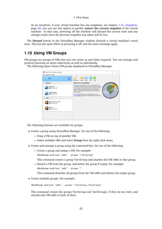 1 First Steps
As an exception, if your virtual machine has any snapshots, see chapter 1.11, Snapshots,
page 24, you can use this option to quickly restore the current snapshot of the virtual
machine. In that case, powering off the machine will discard the current state and any
changes made since the previous snapshot was taken will be lost.
The Discard button in the VirtualBox Manager window discards a virtual machine’s saved
state. This has the same effect as powering it off, and the same warnings apply.
1.10 Using VM Groups
VM groups are groups of VMs that you can create as and when required. You can manage and
perform functions on them collectively, as well as individually.
The following figure shows VM groups displayed in VirtualBox Manager.
The following features are available for groups:
• Create a group using VirtualBox Manager. Do one of the following:
– Drag a VM on top of another VM.
– Select multiple VMs and select Group from the right-click menu.
• Create and manage a group using the command line. Do one of the following:
– Create a group and assign a VM. For example:
VBoxManage modifyvm "vm01" --groups "/TestGroup"
This command creates a group TestGroup and attaches the VM vm01 to that group.
– Detach a VM from the group, and delete the group if empty. For example:
VBoxManage modifyvm "vm01" --groups ""
This command detaches all groups from the VM vm01 and deletes the empty group.
• Create multiple groups. For example:
VBoxManage modifyvm "vm01" --groups "/TestGroup,/TestGroup2"
This command creates the groups TestGroup and TestGroup2, if they do not exist, and
attaches the VM vm01 to both of them.
23
 