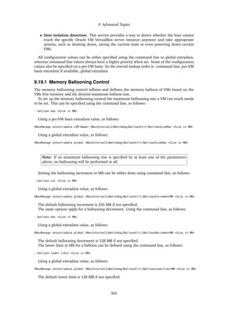 9 Advanced Topics
• Host isolation detection. This service provides a way to detect whether the host cannot
reach the specific Oracle VM VirtualBox server instance anymore and take appropriate
actions, such as shutting down, saving the current state or even powering down certain
VMs.
All configuration values can be either specified using the command line or global extradata,
whereas command line values always have a higher priority when set. Some of the configuration
values also be specified on a per-VM basis. So the overall lookup order is: command line, per-VM
basis extradata if available, global extradata.
9.19.1 Memory Ballooning Control
The memory ballooning control inflates and deflates the memory balloon of VMs based on the
VMs free memory and the desired maximum balloon size.
To set up the memory ballooning control the maximum ballooning size a VM can reach needs
to be set. This can be specified using the command line, as follows:
--balloon-max <Size in MB>
Using a per-VM basis extradata value, as follows:
VBoxManage setextradata <VM-Name> VBoxInternal2/Watchdog/BalloonCtrl/BalloonSizeMax <Size in MB>
Using a global extradata value, as follows:
VBoxManage setextradata global VBoxInternal2/Watchdog/BalloonCtrl/BalloonSizeMax <Size in MB>
Note: If no maximum ballooning size is specified by at least one of the parameters
above, no ballooning will be performed at all.
Setting the ballooning increment in MB can be either done using command line, as follows:
--balloon-inc <Size in MB>
Using a global extradata value, as follows:
VBoxManage setextradata global VBoxInternal2/Watchdog/BalloonCtrl/BalloonIncrementMB <Size in MB>
The default ballooning increment is 256 MB if not specified.
The same options apply for a ballooning decrement. Using the command line, as follows:
--balloon-dec <Size in MB>
Using a global extradata value, as follows:
VBoxManage setextradata global VBoxInternal2/Watchdog/BalloonCtrl/BalloonDecrementMB <Size in MB>
The default ballooning decrement is 128 MB if not specified.
The lower limit in MB for a balloon can be defined using the command line, as follows:
--balloon-lower-limit <Size in MB>
Using a global extradata value, as follows:
VBoxManage setextradata global VBoxInternal2/Watchdog/BalloonCtrl/BalloonLowerLimitMB <Size in MB>
The default lower limit is 128 MB if not specified.
365
 