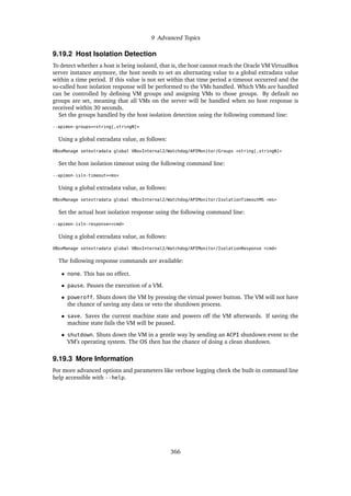 9 Advanced Topics
9.19.2 Host Isolation Detection
To detect whether a host is being isolated, that is, the host cannot reach the Oracle VM VirtualBox
server instance anymore, the host needs to set an alternating value to a global extradata value
within a time period. If this value is not set within that time period a timeout occurred and the
so-called host isolation response will be performed to the VMs handled. Which VMs are handled
can be controlled by defining VM groups and assigning VMs to those groups. By default no
groups are set, meaning that all VMs on the server will be handled when no host response is
received within 30 seconds.
Set the groups handled by the host isolation detection using the following command line:
--apimon-groups=<string[,stringN]>
Using a global extradata value, as follows:
VBoxManage setextradata global VBoxInternal2/Watchdog/APIMonitor/Groups <string[,stringN]>
Set the host isolation timeout using the following command line:
--apimon-isln-timeout=<ms>
Using a global extradata value, as follows:
VBoxManage setextradata global VBoxInternal2/Watchdog/APIMonitor/IsolationTimeoutMS <ms>
Set the actual host isolation response using the following command line:
--apimon-isln-response=<cmd>
Using a global extradata value, as follows:
VBoxManage setextradata global VBoxInternal2/Watchdog/APIMonitor/IsolationResponse <cmd>
The following response commands are available:
• none. This has no effect.
• pause. Pauses the execution of a VM.
• poweroff. Shuts down the VM by pressing the virtual power button. The VM will not have
the chance of saving any data or veto the shutdown process.
• save. Saves the current machine state and powers off the VM afterwards. If saving the
machine state fails the VM will be paused.
• shutdown. Shuts down the VM in a gentle way by sending an ACPI shutdown event to the
VM’s operating system. The OS then has the chance of doing a clean shutdown.
9.19.3 More Information
For more advanced options and parameters like verbose logging check the built-in command line
help accessible with --help.
366
 
