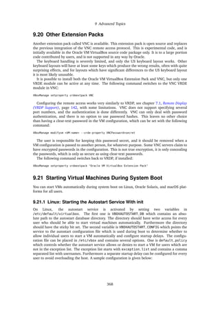 9 Advanced Topics
9.20 Other Extension Packs
Another extension pack called VNC is available. This extension pack is open source and replaces
the previous integration of the VNC remote access protocol. This is experimental code, and is
initially available in the Oracle VM VirtualBox source code package only. It is to a large portion
code contributed by users, and is not supported in any way by Oracle.
The keyboard handling is severely limited, and only the US keyboard layout works. Other
keyboard layouts will have at least some keys which produce the wrong results, often with quite
surprising effects, and for layouts which have significant differences to the US keyboard layout
it is most likely unusable.
It is possible to install both the Oracle VM VirtualBox Extension Pack and VNC, but only one
VRDE module can be active at any time. The following command switches to the VNC VRDE
module in VNC:
VBoxManage setproperty vrdeextpack VNC
Configuring the remote access works very similarly to VRDP, see chapter 7.1, Remote Display
(VRDP Support), page 142, with some limitations. VNC does not support specifying several
port numbers, and the authentication is done differently. VNC can only deal with password
authentication, and there is no option to use password hashes. This leaves no other choice
than having a clear-text password in the VM configuration, which can be set with the following
command:
VBoxManage modifyvm <VM-name> --vrde-property VNCPassword=secret
The user is responsible for keeping this password secret, and it should be removed when a
VM configuration is passed to another person, for whatever purpose. Some VNC servers claim to
have encrypted passwords in the configuration. This is not true encryption, it is only concealing
the passwords, which is only as secure as using clear-text passwords.
The following command switches back to VRDP, if installed:
VBoxManage setproperty vrdeextpack "Oracle VM VirtualBox Extension Pack"
9.21 Starting Virtual Machines During System Boot
You can start VMs automatically during system boot on Linux, Oracle Solaris, and macOS plat-
forms for all users.
9.21.1 Linux: Starting the Autostart Service With init
On Linux, the autostart service is activated by setting two variables in
/etc/default/virtualbox. The first one is VBOXAUTOSTART_DB which contains an abso-
lute path to the autostart database directory. The directory should have write access for every
user who should be able to start virtual machines automatically. Furthermore the directory
should have the sticky bit set. The second variable is VBOXAUTOSTART_CONFIG which points the
service to the autostart configuration file which is used during boot to determine whether to
allow individual users to start a VM automatically and configure startup delays. The configu-
ration file can be placed in /etc/vbox and contains several options. One is default_policy
which controls whether the autostart service allows or denies to start a VM for users which are
not in the exception list. The exception list starts with exception_list and contains a comma
separated list with usernames. Furthermore a separate startup delay can be configured for every
user to avoid overloading the host. A sample configuration is given below:
368
 