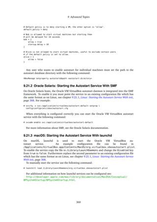 9 Advanced Topics
# Default policy is to deny starting a VM, the other option is "allow".
default_policy = deny
# Bob is allowed to start virtual machines but starting them
# will be delayed for 10 seconds
bob = {
allow = true
startup_delay = 10
}
# Alice is not allowed to start virtual machines, useful to exclude certain users
# if the default policy is set to allow.
alice = {
allow = false
}
Any user who wants to enable autostart for individual machines must set the path to the
autostart database directory with the following command:
VBoxManage setproperty autostartdbpath <autostart-directory>
9.21.2 Oracle Solaris: Starting the Autostart Service With SMF
On Oracle Solaris hosts, the Oracle VM VirtualBox autostart daemon is integrated into the SMF
framework. To enable it you must point the service to an existing configuration file which has
the same format as on Linux, see chapter 9.21.1, Linux: Starting the Autostart Service With init,
page 368. For example:
# svccfg -s svc:/application/virtualbox/autostart:default setprop 
config/config=/etc/vbox/autostart.cfg
When everything is configured correctly you can start the Oracle VM VirtualBox autostart
service with the following command:
# svcadm enable svc:/application/virtualbox/autostart:default
For more information about SMF, see the Oracle Solaris documentation.
9.21.3 macOS: Starting the Autostart Service With launchd
On macOS, launchd is used to start the Oracle VM VirtualBox au-
tostart service. An example configuration file can be found in
/Applications/VirtualBox.app/Contents/MacOS/org.virtualbox.vboxautostart.plist.
To enable the service copy the file to /Library/LaunchDaemons and change the Disabled key
from true to false. Furthermore replace the second parameter to an existing configuration file
which has the same format as on Linux, see chapter 9.21.1, Linux: Starting the Autostart Service
With init, page 368.
To manually start the service use the following command:
# launchctl load /Library/LaunchDaemons/org.virtualbox.vboxautostart.plist
For additional information on how launchd services can be configured see:
http://developer.apple.com/mac/library/documentation/MacOSX/Conceptual/
BPSystemStartup/BPSystemStartup.html.
369
 