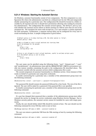 9 Advanced Topics
9.21.4 Windows: Starting the Autostart Service
On Windows, autostart functionality consist of two components. The first component is a con-
figuration file where the administrator can both set a delayed start for the VMs and temporarily
disable autostarting for a particular user. The configuration file should be located in a folder ac-
cessible by all required users but it should have permissions allowing only reading by everyone
but administrators. The configuration file contains several options. The default_policy con-
trols whether the autostart service allows or denies starting of a VM for users that are not in the
exception list. The exception list starts with exception_list and contains a comma separated
list with usernames. Furthermore, a separate startup delay can be configured for every user to
avoid overloading the host. A sample configuration is given below:
# Default policy is to deny starting a VM, the other option is "allow".
default_policy = deny
# Bob is allowed to start virtual machines but starting them
# will be delayed for 10 seconds
bob = {
allow = true
startup_delay = 10
}
# Alice is not allowed to start virtual machines, useful to exclude certain users
# if the default policy is set to allow.
alice = {
allow = false
}
The user name can be specified using the following forms: “user”, “domainuser”, “.user”
and “user@domain”. An administrator must add the VBOXAUTOSTART_CONFIG environment vari-
able into system variables containing the path to the configuration file described above. The
environment variable tells the autostart services which configuration file is used.
The second component of autostart functionality is a Windows service. Every instance of this
works on behalf of a particular user using their credentials.
To enable autostarting for a particular user, a member of the administrators group must run
the following command:
VBoxAutostartSvc install --user=<user> [--password-file=<password_file>]
The password file should contain the password followed by a line break. The rest of the file is
ignored. The user will be asked for a password if the password file is not specified.
To disable autostarting for particular user, a member of the administrators group must run the
following command:
VBoxAutostartSvc delete --user=<user>
If a user has changed their password then a member of the administrators group must either
reinstall the service or change the service credentials using Windows Service Manager. Due to
Windows security policies, the autostart service cannot be installed for users with empty pass-
words.
Finally, the user should define which VMs should be started at boot. The user should run the
following command for every VM they wish to start at boot:
VBoxManage modifyvm <VM name or UUID> --autostart-enabled on
The user can remove a particular VM from the VMs starting at boot by running the following
command:
VBoxManage modifyvm <VM name or UUID> --autostart-enabled off
370
 