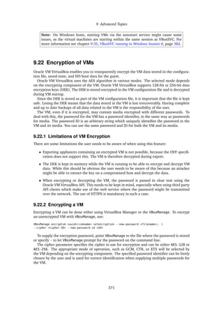 9 Advanced Topics
Note: On Windows hosts, starting VMs via the autostart service might cause some
issues, as the virtual machines are starting within the same session as VBoxSVC. For
more information see chapter 9.35, VBoxSVC running in Windows Session 0, page 382.
9.22 Encryption of VMs
Oracle VM VirtualBox enables you to transparently encrypt the VM data stored in the configura-
tion file, saved state, and EFI boot data for the guest.
Oracle VM VirtualBox uses the AES algorithm in various modes. The selected mode depends
on the encrypting component of the VM. Oracle VM VirtualBox supports 128-bit or 256-bit data
encryption keys (DEK). The DEK is stored encrypted in the VM configuration file and is decrypted
during VM startup.
Since the DEK is stored as part of the VM configuration file, it is important that the file is kept
safe. Losing the DEK means that the data stored in the VM is lost irrecoverably. Having complete
and up to date backups of all data related to the VM is the responsibility of the user.
The VM, even if it is encrypted, may contain media encrypted with different passwords. To
deal with this, the password for the VM has a password identifier, in the same way as passwords
for media. The password ID is an arbitrary string which uniquely identifies the password in the
VM and its media. You can use the same password and ID for both the VM and its media.
9.22.1 Limitations of VM Encryption
There are some limitations the user needs to be aware of when using this feature:
• Exporting appliances containing an encrypted VM is not possible, because the OVF specifi-
cation does not support this. The VM is therefore decrypted during export.
• The DEK is kept in memory while the VM is running to be able to encrypt and decrypt VM
data. While this should be obvious the user needs to be aware of this because an attacker
might be able to extract the key on a compromised host and decrypt the data.
• When encrypting or decrypting the VM, the password is passed in clear text using the
Oracle VM VirtualBox API. This needs to be kept in mind, especially when using third party
API clients which make use of the web service where the password might be transmitted
over the network. The use of HTTPS is mandatory in such a case.
9.22.2 Encrypting a VM
Encrypting a VM can be done either using VirtualBox Manager or the VBoxManage. To encrypt
an unencrypted VM with VBoxManage, use:
VBoxManage encryptvm <uuid>|<vmname> setencryption --new-password <filename>|- 
--cipher <cipher-ID> --new-password-id <ID>
To supply the encryption password, point VBoxManage to the file where the password is stored
or specify - to let VBoxManage prompt for the password on the command line.
The cipher parameter specifies the cipher to use for encryption and can be either AES-128 or
AES-256. The appropriate mode of operation, such as GCM, CTR, or XTS will be selected by
the VM depending on the encrypting component. The specified password identifier can be freely
chosen by the user and is used for correct identification when supplying multiple passwords for
the VM.
371
 