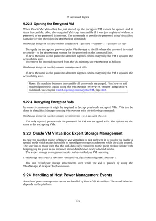 9 Advanced Topics
9.22.3 Opening the Encrypted VM
When Oracle VM VirtualBox has just started up the encrypted VM cannot be opened and it
stays inaccessible. Also, the encrypted VM stays inaccessible if it was just registered without a
password or the password is incorrect. The user needs to provide the password using VirtualBox
Manager or with the following VBoxManage command:
VBoxManage encryptvm <uuid>|<vmname> addpassword --password <filename>|- --password-id <ID>
To supply the encryption password point VBoxManage to the file where the password is stored
or specify - to let VBoxManage prompt for the password on the command line.
If ID is the same as the password identifier supplied when encrypting the VM it updates the
accessibility state.
To remove the entered password from the VM memory, use VBoxManage as follows:
VBoxManage encryptvm <uuid>|<vmname> removepassword <ID>
If ID is the same as the password identifier supplied when encrypting the VM it updates the
accessibility state.
Note: If a machine becomes inaccessible all passwords are purged. You have to add
required passwords again, using the VBoxManage encryptvm vmname addpassword
command. See chapter 9.22.3, Opening the Encrypted VM, page 372.
9.22.4 Decrypting Encrypted VMs
In some circumstances it might be required to decrypt previously encrypted VMs. This can be
done in VirtualBox Manager or using VBoxManage with the following command:
VBoxManage encryptvm <uuid>|<vmname> setencryption --old-password <file>|-
The only required parameter is the password the VM was encrypted with. The options are the
same as for encrypting VMs.
9.23 Oracle VM VirtualBox Expert Storage Management
In case the snapshot model of Oracle VM VirtualBox is not sufficient it is possible to enable a
special mode which makes it possible to reconfigure storage attachments while the VM is paused.
The user has to make sure that the disk data stays consistent to the guest because unlike with
hotplugging the guest is not informed about detached or newly attached media.
The expert storage management mode can be enabled per VM executing:
$ VBoxManage setextradata <VM-name> "VBoxInternal2/SilentReconfigureWhilePaused" 1
You can reconfigure storage attachments later while the VM is paused by using the
VBoxManage storageattach command.
9.24 Handling of Host Power Management Events
Some host power management events are handled by Oracle VM VirtualBox. The actual behavior
depends on the platform:
372
 