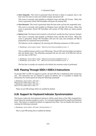 9 Advanced Topics
• Host Suspends. This event is generated when the host is about to suspend, that is, the
host saves the state to some non-volatile storage and powers off.
This event is currently only handled on Windows hosts and Mac OS X hosts. When this
event is generated, Oracle VM VirtualBox will pause all running VMs.
• Host Resumes. This event is generated when the host woke up from the suspended state.
This event is currently only handled on Windows hosts and Mac OS X hosts. When this
event is generated, Oracle VM VirtualBox will resume all VMs which are where paused
before.
• Battery Low. The battery level reached a critical level, usually less than 5 percent charged.
This event is currently only handled on Windows hosts and Mac OS X hosts. When this
event is generated, Oracle VM VirtualBox will save the state and terminate all VMs in
preparation of a potential host powerdown.
The behavior can be configured. By executing the following command, no VM is saved:
$ VBoxManage setextradata global "VBoxInternal2/SavestateOnBatteryLow" 0
This is a global setting as well as a per-VM setting. The per-VM value has higher precedence
than the global value. The following command will save the state of all VMs but will not
save the state of VM “foo”:
$ VBoxManage setextradata global "VBoxInternal2/SavestateOnBatteryLow" 1
$ VBoxManage setextradata "foo" "VBoxInternal2/SavestateOnBatteryLow" 0
The first line is actually not required as by default the savestate action is performed.
9.25 Passing Through SSE4.1/SSE4.2 Instructions
To provide SSE 4.1/SSE 4.2 support to guests, the host CPU has to implement these instruction
sets. The instruction sets are exposed to guests by default, but it is possible to disable the
instructions for certain guests by using the following commands:
$ VBoxManage setextradata <VM-name> 
VBoxInternal/CPUM/IsaExts/SSE4.1 0
$ VBoxManage setextradata <VM-name> 
VBoxInternal/CPUM/IsaExts/SSE4.2 0
These are per-VM settings which are enabled by default.
9.26 Support for Keyboard Indicator Synchronization
This feature makes the host keyboard indicators (LEDs) match those of the VM’s emulated key-
board when the machine window is active. It is currently implemented for macOS and Windows
hosts. This feature is enabled by default on supported host OSes. You can disable this feature by
running the following command:
$ VBoxManage setextradata <VM-name> GUI/HidLedsSync 0
This is a per-VM setting that is enabled by default.
373
 