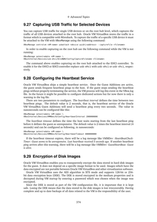 9 Advanced Topics
9.27 Capturing USB Traffic for Selected Devices
You can capture USB traffic for single USB devices or on the root hub level, which captures the
traffic of all USB devices attached to the root hub. Oracle VM VirtualBox stores the traffic in a
format which is compatible with Wireshark. To capture the traffic of a specific USB device it must
be attached to the VM with VBoxManage using the following command:
VBoxManage controlvm <VM-name> usbattach <device uuid>|<address> --capturefile <filename>
In order to enable capturing on the root hub use the following command while the VM is not
running:
VBoxManage setextradata <VM-name> 
VBoxInternal/Devices/usb-ehci/0/LUN#0/Config/CaptureFilename <filename>
The command above enables capturing on the root hub attached to the EHCI controller. To
enable it for the OHCI or XHCI controller replace usb-ehci with usb-ohci or usb-xhci, respec-
tively.
9.28 Configuring the Heartbeat Service
Oracle VM VirtualBox ships a simple heartbeat service. Once the Guest Additions are active,
the guest sends frequent heartbeat pings to the host. If the guest stops sending the heartbeat
pings without properly terminating the service, the VM process will log this event in the VBox.log
file. In the future it might be possible to configure dedicated actions but for now there is only a
warning in the log file.
There are two parameters to configure. The heartbeat interval defines the time between two
heartbeat pings. The default value is 2 seconds, that is, the heartbeat service of the Oracle
VM VirtualBox Guest Additions will send a heartbeat ping every two seconds. The value in
nanoseconds can be configured like this:
VBoxManage setextradata <VM-name> 
VBoxInternal/Devices/VMMDev/0/Config/HeartbeatInterval 2000000000
The heartbeat timeout defines the time the host waits starting from the last heartbeat ping
before it defines the guest as unresponsive. The default value is 2 times the heartbeat interval (4
seconds) and can be configured as following, in nanoseconds:
VBoxManage setextradata <VM-name> 
VBoxInternal/Devices/VMMDev/0/Config/HeartbeatTimeout 4000000000
If the heartbeat timeout expires, there will be a log message like VMMDev: HeartBeatCheck-
Timer: Guest seems to be unresponsive. Last heartbeat received 5 seconds ago. If another heartbeat
ping arrives after this warning, there will be a log message like VMMDev: GuestHeartBeat: Guest
is alive.
9.29 Encryption of Disk Images
Oracle VM VirtualBox enables you to transparently encrypt the data stored in hard disk images
for the guest. It does not depend on a specific image format to be used. Images which have the
data encrypted are not portable between Oracle VM VirtualBox and other virtualization software.
Oracle VM VirtualBox uses the AES algorithm in XTS mode and supports 128-bit or 256-
bit data encryption keys (DEK). The DEK is stored encrypted in the medium properties and is
decrypted during VM startup by entering a password which was chosen when the image was
encrypted.
Since the DEK is stored as part of the VM configuration file, it is important that it is kept
safe. Losing the DEK means that the data stored in the disk images is lost irrecoverably. Having
complete and up to date backups of all data related to the VM is the responsibility of the user.
374
 