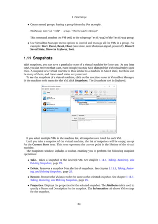 1 First Steps
• Create nested groups, having a group hierarchy. For example:
VBoxManage modifyvm "vm01" --groups "/TestGroup/TestGroup2"
This command attaches the VM vm01 to the subgroup TestGroup2 of the TestGroup group.
• Use VirtualBox Manager menu options to control and manage all the VMs in a group. For
example: Start, Pause, Reset, Close (save state, send shutdown signal, poweroff), Discard
Saved State, Show in Explorer, Sort.
1.11 Snapshots
With snapshots, you can save a particular state of a virtual machine for later use. At any later
time, you can revert to that state, even though you may have changed the VM considerably since
then. A snapshot of a virtual machine is thus similar to a machine in Saved state, but there can
be many of them, and these saved states are preserved.
To see the snapshots of a virtual machine, click on the machine name in VirtualBox Manager.
In the machine tools menu for the VM, click Snapshots. The Snapshots tool is displayed.
If you select multiple VMs in the machine list, all snapshots are listed for each VM.
Until you take a snapshot of the virtual machine, the list of snapshots will be empty, except
for the Current State item. This item represents the current point in the lifetime of the virtual
machine.
The Snapshots window includes a toolbar, enabling you to perform the following snapshot
operations:
• Take. Takes a snapshot of the selected VM. See chapter 1.11.1, Taking, Restoring, and
Deleting Snapshots, page 25.
• Delete. Removes a snapshot from the list of snapshots. See chapter 1.11.1, Taking, Restor-
ing, and Deleting Snapshots, page 25.
• Restore. Restores the VM state to be the same as the selected snapshot. See chapter 1.11.1,
Taking, Restoring, and Deleting Snapshots, page 25.
• Properties. Displays the properties for the selected snapshot. The Attributes tab is used to
specify a Name and Description for the snapshot. The Information tab shows VM settings
for the snapshot.
24
 