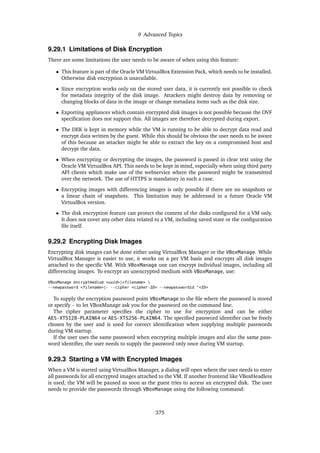 9 Advanced Topics
9.29.1 Limitations of Disk Encryption
There are some limitations the user needs to be aware of when using this feature:
• This feature is part of the Oracle VM VirtualBox Extension Pack, which needs to be installed.
Otherwise disk encryption is unavailable.
• Since encryption works only on the stored user data, it is currently not possible to check
for metadata integrity of the disk image. Attackers might destroy data by removing or
changing blocks of data in the image or change metadata items such as the disk size.
• Exporting appliances which contain encrypted disk images is not possible because the OVF
specification does not support this. All images are therefore decrypted during export.
• The DEK is kept in memory while the VM is running to be able to decrypt data read and
encrypt data written by the guest. While this should be obvious the user needs to be aware
of this because an attacker might be able to extract the key on a compromised host and
decrypt the data.
• When encrypting or decrypting the images, the password is passed in clear text using the
Oracle VM VirtualBox API. This needs to be kept in mind, especially when using third party
API clients which make use of the webservice where the password might be transmitted
over the network. The use of HTTPS is mandatory in such a case.
• Encrypting images with differencing images is only possible if there are no snapshots or
a linear chain of snapshots. This limitation may be addressed in a future Oracle VM
VirtualBox version.
• The disk encryption feature can protect the content of the disks configured for a VM only.
It does not cover any other data related to a VM, including saved state or the configuration
file itself.
9.29.2 Encrypting Disk Images
Encrypting disk images can be done either using VirtualBox Manager or the VBoxManage. While
VirtualBox Manager is easier to use, it works on a per VM basis and encrypts all disk images
attached to the specific VM. With VBoxManage one can encrypt individual images, including all
differencing images. To encrypt an unencrypted medium with VBoxManage, use:
VBoxManage encryptmedium <uuid>|<filename> 
--newpassword <filename>|- --cipher <cipher-ID> --newpasswordid "<ID>
To supply the encryption password point VBoxManage to the file where the password is stored
or specify - to let VBoxManage ask you for the password on the command line.
The cipher parameter specifies the cipher to use for encryption and can be either
AES-XTS128-PLAIN64 or AES-XTS256-PLAIN64. The specified password identifier can be freely
chosen by the user and is used for correct identification when supplying multiple passwords
during VM startup.
If the user uses the same password when encrypting multiple images and also the same pass-
word identifier, the user needs to supply the password only once during VM startup.
9.29.3 Starting a VM with Encrypted Images
When a VM is started using VirtualBox Manager, a dialog will open where the user needs to enter
all passwords for all encrypted images attached to the VM. If another frontend like VBoxHeadless
is used, the VM will be paused as soon as the guest tries to access an encrypted disk. The user
needs to provide the passwords through VBoxManage using the following command:
375
 