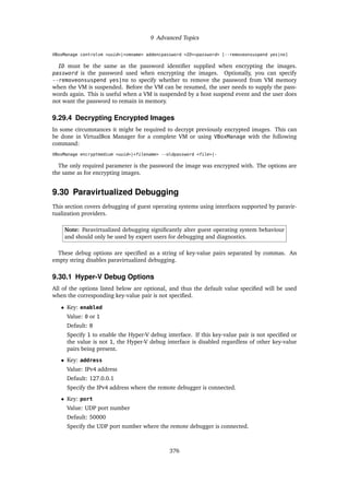 9 Advanced Topics
VBoxManage controlvm <uuid>|<vmname> addencpassword <ID><password> [--removeonsuspend yes|no]
ID must be the same as the password identifier supplied when encrypting the images.
password is the password used when encrypting the images. Optionally, you can specify
--removeonsuspend yes|no to specify whether to remove the password from VM memory
when the VM is suspended. Before the VM can be resumed, the user needs to supply the pass-
words again. This is useful when a VM is suspended by a host suspend event and the user does
not want the password to remain in memory.
9.29.4 Decrypting Encrypted Images
In some circumstances it might be required to decrypt previously encrypted images. This can
be done in VirtualBox Manager for a complete VM or using VBoxManage with the following
command:
VBoxManage encryptmedium <uuid>|<filename> --oldpassword <file>|-
The only required parameter is the password the image was encrypted with. The options are
the same as for encrypting images.
9.30 Paravirtualized Debugging
This section covers debugging of guest operating systems using interfaces supported by paravir-
tualization providers.
Note: Paravirtualized debugging significantly alter guest operating system behaviour
and should only be used by expert users for debugging and diagnostics.
These debug options are specified as a string of key-value pairs separated by commas. An
empty string disables paravirtualized debugging.
9.30.1 Hyper-V Debug Options
All of the options listed below are optional, and thus the default value specified will be used
when the corresponding key-value pair is not specified.
• Key: enabled
Value: 0 or 1
Default: 0
Specify 1 to enable the Hyper-V debug interface. If this key-value pair is not specified or
the value is not 1, the Hyper-V debug interface is disabled regardless of other key-value
pairs being present.
• Key: address
Value: IPv4 address
Default: 127.0.0.1
Specify the IPv4 address where the remote debugger is connected.
• Key: port
Value: UDP port number
Default: 50000
Specify the UDP port number where the remote debugger is connected.
376
 