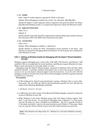 9 Advanced Topics
• Key: vendor
Value: Hyper-V vendor signature reported by CPUID to the guest
Default: When debugging is enabled: Microsoft Hv, otherwise: VBoxVBoxVBox
Specify the Hyper-V vendor signature which is exposed to the guest by CPUID. For debug-
ging Microsoft Windows guests, it is required the hypervisor reports the Microsoft vendor.
• Key: hypercallinterface
Value: 0 or 1
Default: 0
Specify whether hypercalls should be suggested for initiating debug data transfers between
host and guest rather than MSRs when requested by the guest.
• Key: vsinterface
Value: 0 or 1
Default: When debugging is enabled, 1, otherwise 0
Specify whether to expose the VS#1 virtualization service interface to the guest. This
interface is required for debugging Microsoft Windows 10 32-bit guests, but is optional for
other Windows versions.
9.30.1.1 Setting up Windows Guests for Debugging with the Hyper-V Paravirtualization
Provider
Windows supports debugging over a serial cable, USB, IEEE 1394 Firewire, and Ethernet. USB
and IEEE 1394 are not applicable for virtual machines, and Ethernet requires Windows 8 or later.
While a serial connection is universally usable, it is slow.
Debugging using the Hyper-V debug transport, supported on Windows Vista and later, offers
significant benefits. It provides excellent performance due to direct host-to-guest transfers, it
is easy to set up and requires minimal support from the hypervisor. It can be used with the
debugger running on the same host as the VM or with the debugger and VM on separate machines
connected over a network.
Prerequisites
• A VM configured for Hyper-V paravirtualization running a Windows Vista or newer Win-
dows guest. You can check the effective paravirtualization provider for your VM with the
output of the following VBoxManage command:
$ VBoxManage showvminfo <VM-name>
• A sufficiently up-to-date version of the Microsoft WinDbg debugger required to debug the
version of Windows in your VM.
• While Windows 8 and newer Windows guests ship with Hyper-V debug support, Win-
dows 7 and Vista do not. To use Hyper-V debugging with a Windows 7 or Vista guest,
copy the file kdvm.dll from a Windows 8.0 installation. This file is typically located in
C:WindowsSystem32. Copy it to the same location in your Windows 7/Vista guest. Make
sure you copy the 32-bit or 64-bit version of the DLL which matches your guest OS.
Note: Only Windows 8.0 ships kdvm.dll. Windows 8.1 and newer Windows versions
do not.
377
 