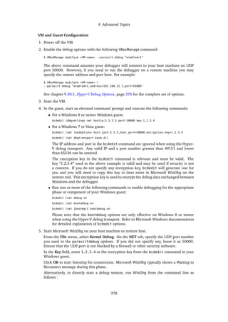 9 Advanced Topics
VM and Guest Configuration
1. Power off the VM.
2. Enable the debug options with the following VBoxManage command:
$ VBoxManage modifyvm <VM-name> --paravirt-debug "enabled=1"
The above command assumes your debugger will connect to your host machine on UDP
port 50000. However, if you need to run the debugger on a remote machine you may
specify the remote address and port here. For example:
$ VBoxManage modifyvm <VM-name> 
--paravirt-debug "enabled=1,address=192.168.32.1,port=55000"
See chapter 9.30.1, Hyper-V Debug Options, page 376 for the complete set of options.
3. Start the VM.
4. In the guest, start an elevated command prompt and execute the following commands:
• For a Windows 8 or newer Windows guest:
bcdedit /dbgsettings net hostip:5.5.5.5 port:50000 key:1.2.3.4
• For a Windows 7 or Vista guest:
bcdedit /set loadoptions host_ip=5.5.5.5,host_port=50000,encryption_key=1.2.3.4
bcdedit /set dbgtransport kdvm.dll
The IP address and port in the bcdedit command are ignored when using the Hyper-
V debug transport. Any valid IP and a port number greater than 49151 and lower
than 65536 can be entered.
The encryption key in the bcdedit command is relevant and must be valid. The
key “1.2.3.4” used in the above example is valid and may be used if security is not
a concern. If you do not specify any encryption key, bcdedit will generate one for
you and you will need to copy this key to later enter in Microsoft WinDbg on the
remote end. This encryption key is used to encrypt the debug data exchanged between
Windows and the debugger.
• Run one or more of the following commands to enable debugging for the appropriate
phase or component of your Windows guest:
bcdedit /set debug on
bcdedit /set bootdebug on
bcdedit /set {bootmgr} bootdebug on
Please note that the bootdebug options are only effective on Windows 8 or newer
when using the Hyper-V debug transport. Refer to Microsoft Windows documentation
for detailed explanation of bcdedit options.
5. Start Microsoft WinDbg on your host machine or remote host.
From the File menu, select Kernel Debug. On the NET tab, specify the UDP port number
you used in the paravirtdebug options. If you did not specify any, leave it as 50000.
Ensure that the UDP port is not blocked by a firewall or other security software.
In the Key field, enter 1.2.3.4 or the encryption key from the bcdedit command in your
Windows guest.
Click OK to start listening for connections. Microsoft WinDbg typically shows a Waiting to
Reconnect message during this phase.
Alternatively, to directly start a debug session, run WinDbg from the command line as
follows :
378
 