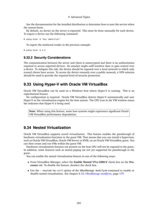 9 Advanced Topics
See the documentation for the installed distribution to determine how to start the service when
the system boots.
By default, no device on the server is exported. This must be done manually for each device.
To export a device use the following command:
# usbip bind -b "bus identifier"
To export the multicard reader in the previous example:
# usbip bind -b 4-2
9.32.2 Security Considerations
The communication between the server and client is unencrypted and there is no authorization
required to access exported devices. An attacker might sniff sensitive data or gain control over
a device. To mitigate this risk, the device should be exposed over a local network to which only
trusted clients have access. To access the device remotely over a public network, a VPN solution
should be used to provide the required level of security protection.
9.33 Using Hyper-V with Oracle VM VirtualBox
Oracle VM VirtualBox can be used on a Windows host where Hyper-V is running. This is an
experimental feature.
No configuration is required. Oracle VM VirtualBox detects Hyper-V automatically and uses
Hyper-V as the virtualization engine for the host system. The CPU icon in the VM window status
bar indicates that Hyper-V is being used.
Note: When using this feature, some host systems might experience significant Oracle
VM VirtualBox performance degradation.
9.34 Nested Virtualization
Oracle VM VirtualBox supports nested virtualization. This feature enables the passthrough of
hardware virtualization functions to the guest VM. That means that you can install a hypervisor,
such as Oracle VM VirtualBox, Oracle VM Server or KVM, on an Oracle VM VirtualBox guest. You
can then create and run VMs within the guest VM.
Hardware virtualization features not present on the host CPU will not be exposed to the guest.
In addition, some features such as nested paging are not yet supported for passthrough to the
guest.
You can enable the nested virtualization feature in one of the following ways:
• From VirtualBox Manager, select the Enable Nested VT-x/AMD-V check box on the Pro-
cessor tab. To disable the feature, deselect the check box.
• Use the --nested-hw-virt option of the VBoxManage modifyvm command to enable or
disable nested virtualization. See chapter 8.10, VBoxManage modifyvm, page 179.
381
 