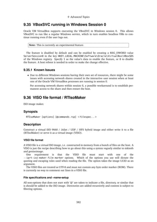 9 Advanced Topics
9.35 VBoxSVC running in Windows Session 0
Oracle VM VirtualBox supports executing the VBoxSVC in Windows session 0. This allows
VBoxSVC to run like a regular Windows service, which in turn enables headless VMs to con-
tinue running even if the user logs out.
Note: This is currently an experimental feature.
The feature is disabled by default and can be enabled by creating a REG_DWORD value
ServerSession0 in the key HKEY_LOCAL_MACHINESoftwareOracleVirtualBoxVBoxSDS
of the Windows registry. Specify 1 as the value’s data to enable the feature, or 0 to disable
the feature. A host reboot is needed in order to make the change effective.
9.35.1 Known Issues
• Due to different Windows sessions having their own set of resources, there might be some
issues with accessing network shares created in the interactive user session when at least
one of the Oracle VM VirtualBox processes are running in session 0.
For accessing network shares within session 0, a possible workaround is to establish per-
manent access to the share and then restart the host.
9.36 VISO file format / RTIsoMaker
ISO image maker.
Synopsis
RTIsoMaker [options] [@commands.rsp] <filespec. . . >
Description
Construct a virtual ISO 9660 / Joliet / UDF / HFS hybrid image and either write it to a file
(RTIsoMaker) or serve it as a virtual image (VISO).
VISO file format
A VISO file is a virtual ISO image, i.e. constructed in memory from a bunch of files on the host. A
VISO is just the recipe describing how to go about this using a syntax vaguely similar to mkisofs
and genisoimage.
One requirement is that the VISO file must start with one of the
--iprt-iso-maker-file-marker options. Which of the options you use will dictate the
quoting and escaping rules used when reading the file. The option takes the image UUID as an
argument.
The VISO files are treated as UTF-8 and must not contain any byte order marker (BOM). There
is currently no way to comment out lines in a VISO file.
File specifications and –name-setup
All non-options that does not start with ’@’ are taken to indicate a file, directory, or similar that
is should be added to the ISO image. Directories are added recursively and content is subject to
filtering options.
382
 