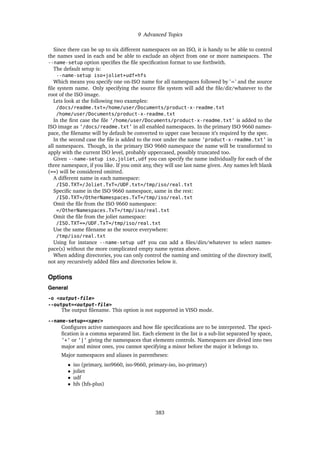 9 Advanced Topics
Since there can be up to six different namespaces on an ISO, it is handy to be able to control
the names used in each and be able to exclude an object from one or more namespaces. The
--name-setup option specifies the file specification format to use forthwith.
The default setup is:
--name-setup iso+joliet+udf+hfs
Which means you specify one on-ISO name for all namespaces followed by ’=’ and the source
file system name. Only specifying the source file system will add the file/dir/whatever to the
root of the ISO image.
Lets look at the following two examples:
/docs/readme.txt=/home/user/Documents/product-x-readme.txt
/home/user/Documents/product-x-readme.txt
In the first case the file ’/home/user/Documents/product-x-readme.txt’ is added to the
ISO image as ’/docs/readme.txt’ in all enabled namespaces. In the primary ISO 9660 names-
pace, the filename will by default be converted to upper case because it’s required by the spec.
In the second case the file is added to the root under the name ’product-x-readme.txt’ in
all namespaces. Though, in the primary ISO 9660 namespace the name will be transformed to
apply with the current ISO level, probably uppercased, possibly truncated too.
Given --name-setup iso,joliet,udf you can specify the name individually for each of the
three namespace, if you like. If you omit any, they will use last name given. Any names left blank
(==) will be considered omitted.
A different name in each namespace:
/ISO.TXT=/Joliet.TxT=/UDF.txt=/tmp/iso/real.txt
Specific name in the ISO 9660 namespace, same in the rest:
/ISO.TXT=/OtherNamespaces.TxT=/tmp/iso/real.txt
Omit the file from the ISO 9660 namespace:
=/OtherNamespaces.TxT=/tmp/iso/real.txt
Omit the file from the joliet namespace:
/ISO.TXT==/UDF.TxT=/tmp/iso/real.txt
Use the same filename as the source everywhere:
/tmp/iso/real.txt
Using for instance --name-setup udf you can add a files/dirs/whatever to select names-
pace(s) without the more complicated empty name syntax above.
When adding directories, you can only control the naming and omitting of the directory itself,
not any recursively added files and directories below it.
Options
General
-o <output-file>
--output=<output-file>
The output filename. This option is not supported in VISO mode.
--name-setup=<spec>
Configures active namespaces and how file specifications are to be interpreted. The speci-
fication is a comma separated list. Each element in the list is a sub-list separated by space,
’+’ or ’|’ giving the namespaces that elements controls. Namespaces are divied into two
major and minor ones, you cannot specifying a minor before the major it belongs to.
Major namespaces and aliases in parentheses:
• iso (primary, iso9660, iso-9660, primary-iso, iso-primary)
• joliet
• udf
• hfs (hfs-plus)
383
 