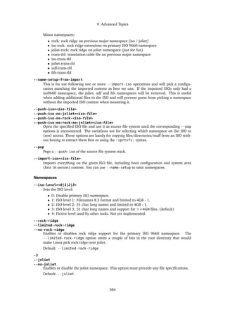 9 Advanced Topics
Minor namespaces:
• rock: rock ridge on previous major namespace (iso / joliet)
• iso-rock: rock ridge extensions on primary ISO 9660 namespace
• joliet-rock: rock ridge on joliet namespace (just for fun)
• trans-tbl: translation table file on previous major namespace
• iso-trans-tbl
• joliet-trans-tbl
• udf-trans-tbl
• hfs-trans-tbl
--name-setup-from-import
This is for use following one or more --import-iso operations and will pick a configu-
ration matching the imported content as best we can. If the imported ISOs only had a
iso9660 namespace, the joliet, udf and hfs namespaces will be removed. This is useful
when adding additional files to the ISO and will prevent guest from picking a namespace
without the imported ISO content when mounting it.
--push-iso=<iso-file>
--push-iso-no-joliet=<iso-file>
--push-iso-no-rock-<iso-file>
--push-iso-no-rock-no-joliet=<iso-file>
Open the specified ISO file and use it as source file system until the corresponding --pop
options is encountered. The variations are for selecting which namespace on the ISO to
(not) access. These options are handy for copying files/directories/stuff from an ISO with-
out having to extract them first or using the :iprtvfs: syntax.
--pop
Pops a --push-iso of the source file system stack.
--import-iso=<iso-file>
Imports everything on the given ISO file, including boot configuration and system area
(first 16 sectors) content. You can use --name-setup to omit namespaces.
Namespaces
--iso-level=<0|1|2|3>
Sets the ISO level:
• 0: Disable primary ISO namespace.
• 1: ISO level 1: Filenames 8.3 format and limited to 4GB - 1.
• 2: ISO level 2: 31 char long names and limited to 4GB - 1.
• 3: ISO level 3: 31 char long names and support for >=4GB files. (default)
• 4: Fictive level used by other tools. Not yet implemented.
--rock-ridge
--limited-rock-ridge
--no-rock-ridge
Enables or disables rock ridge support for the primary ISO 9660 namespace. The
--limited-rock-ridge option omits a couple of bits in the root directory that would
make Linux pick rock ridge over joliet.
Default: --limited-rock-ridge
-J
--joliet
--no-joliet
Enables or disable the joliet namespace. This option must precede any file specifications.
Default: --joliet
384
 