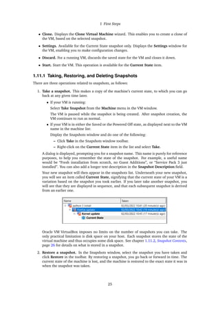 1 First Steps
• Clone. Displays the Clone Virtual Machine wizard. This enables you to create a clone of
the VM, based on the selected snapshot.
• Settings. Available for the Current State snapshot only. Displays the Settings window for
the VM, enabling you to make configuration changes.
• Discard. For a running VM, discards the saved state for the VM and closes it down.
• Start. Start the VM. This operation is available for the Current State item.
1.11.1 Taking, Restoring, and Deleting Snapshots
There are three operations related to snapshots, as follows:
1. Take a snapshot. This makes a copy of the machine’s current state, to which you can go
back at any given time later.
• If your VM is running:
Select Take Snapshot from the Machine menu in the VM window.
The VM is paused while the snapshot is being created. After snapshot creation, the
VM continues to run as normal.
• If your VM is in either the Saved or the Powered Off state, as displayed next to the VM
name in the machine list:
Display the Snapshots window and do one of the following:
– Click Take in the Snapshots window toolbar.
– Right-click on the Current State item in the list and select Take.
A dialog is displayed, prompting you for a snapshot name. This name is purely for reference
purposes, to help you remember the state of the snapshot. For example, a useful name
would be “Fresh installation from scratch, no Guest Additions”, or “Service Pack 3 just
installed”. You can also add a longer text description in the Snapshot Description field.
Your new snapshot will then appear in the snapshots list. Underneath your new snapshot,
you will see an item called Current State, signifying that the current state of your VM is a
variation based on the snapshot you took earlier. If you later take another snapshot, you
will see that they are displayed in sequence, and that each subsequent snapshot is derived
from an earlier one.
Oracle VM VirtualBox imposes no limits on the number of snapshots you can take. The
only practical limitation is disk space on your host. Each snapshot stores the state of the
virtual machine and thus occupies some disk space. See chapter 1.11.2, Snapshot Contents,
page 26 for details on what is stored in a snapshot.
2. Restore a snapshot. In the Snapshots window, select the snapshot you have taken and
click Restore in the toolbar. By restoring a snapshot, you go back or forward in time. The
current state of the machine is lost, and the machine is restored to the exact state it was in
when the snapshot was taken.
25
 