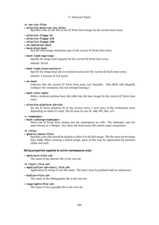 9 Advanced Topics
-b <on-iso-file>
--eltorito-boot=<on-iso-file>
Specifies a file on the ISO as the El Torito boot image for the current boot entry.
--eltorito-floppy-12
--eltorito-floppy-144
--eltorito-floppy-288
--no-emulation-boot
--hard-disk-boot
Sets the boot image emulation type of the current El Torito boot entry.
--boot-load-seg=<seg>
Specify the image load segment for the current El Torito boot entry.
Default: 0x7c0
--boot-load-size=<sectors>
Specify the image load size in emulated sectors for the current El Torito boot entry.
Default: 4 (sectors of 512 bytes)
--no-boot
Indicates that the current El Torito boot entry isn’t bootable. (The BIOS will allegedly
configure the emulation, but not attempt booting.)
--boot-info-table
Write a isolinux/syslinux boot info table into the boot image for the current El Torito boot
entry.
--eltorito-platform-id=<id>
Set the El Torito platform ID of the current entry, a new entry of the verification entry
depending on when it’s used. The ID must be one of: x86, PPC, Mac, efi
-c <namespec>
--boot-catalog=<namespec>
Enters the El Torito boot catalog into the namespaces as a file. The namespec uses the
same format as a ’filespec’, but omits the final source file system name component.
-G <file>
--generic-boot=<file>
Specifies a file that should be loaded at offset 0 in the ISO image. The file must not be larger
than 32KB. When creating a hybrid image, parts of this may be regenerated by partition
tables and such.
String properties (applied to active namespaces only)
--abstract=<file-id>
The name of the abstract file in the root dir.
-A <text|_file-id>
--application-id=<text|_file-id>
Application ID string or root file name. The latter must be prefixed with an underscore.
--biblio=<file-id>
The name of the bibliographic file in the root dir.
--copyright=<file-id>
The name of the copyright file in the root dir.
386
 