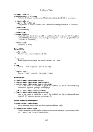 9 Advanced Topics
-P <text|_file-id>
--publisher=<text|_file-id>
Publisher ID string or root file name. The latter must be prefixed with an underscore.
-p <text|_file-id>
--preparer=<text|_file-id>
Data preparer ID string or root file name. The latter must be prefixed with an underscore.
--sysid=<text>
System ID string.
--volid=<text>
--volume-id=<text>
Volume ID string (label). (It is possible to set different labels for primary ISO 9660, joliet,
UDF and HFS by changing the active namespaces using the --name-setup option between
--volume-id occurences.)
--volset=<text>
Volume set ID string.
Compatibility:
--graft-points
Alias for –name-setup iso+joliet+udf+hfs.
-l
--long-names
Allow 31 charater filenames. Just ensure ISO level >= 2 here.
-R
--rock
Same as --rock-ridge and --strict-attribs.
-r
--rational-rock
Same as --rock-ridge and --rational-attribs.
VISO Specific:
--iprt-iso-maker-file-marker=<UUID>
--iprt-iso-maker-file-marker-bourne=<UUID>
--iprt-iso-maker-file-marker-bourne-sh=<UUID>
Used as first option in a VISO file to specify the file UUID and that it is formatted using
bourne-shell argument quoting & escaping style.
--iprt-iso-maker-file-marker-ms=<UUID>
--iprt-iso-maker-file-marker-ms-sh=<UUID>
Used as first option in a VISO file to specify the file UUID and that it is formatted using
microsoft CRT argument quoting & escaping style.
Testing (not applicable to VISO):
--output-buffer-size=<bytes>
Selects a specific output buffer size for testing virtual image reads.
--random-output-buffer-size
Enables randomized buffer size for each virtual image read, using the current output buffer
size (--output-buffer-size) as maximum.
387
 