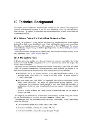 10 Technical Background
This chapter provides additional information for readers who are familiar with computer ar-
chitecture and technology and wish to find out more about how Oracle VM VirtualBox works
under the hood. The contents of this chapter are not required reading in order to use Oracle VM
VirtualBox successfully.
10.1 Where Oracle VM VirtualBox Stores its Files
In Oracle VM VirtualBox, a virtual machine and its settings are described in a virtual machine
settings file in XML format. In addition, most virtual machines have one or more virtual hard
disks. These are typically represented by disk images, such as those in VDI format. The location
of these files may vary, depending on the host operating system. See chapter 10.1.1, The Machine
Folder, page 389.
Global configuration data for Oracle VM VirtualBox is maintained in another location on the
host. See chapter 10.1.2, Global Settings, page 390.
10.1.1 The Machine Folder
By default, each virtual machine has a directory on your host computer where all the files of that
machine are stored: the XML settings file, with a .vbox file extension, and its disk images. This
is called the machine folder.
By default, this machine folder is located in a common folder called VirtualBox VMs, which
Oracle VM VirtualBox creates in the current system user’s home directory. The location of this
home directory depends on the conventions of the host operating system, as follows:
• On Windows, this is the location returned by the SHGetFolderPath function of the
Windows system library Shell32.dll, asking for the user profile. A typical location is
C:Usersusername.
• On Linux, macOS, and Oracle Solaris, this is generally taken from the environment variable
$HOME, except for the user root where it is taken from the account database. This is
a workaround for the frequent trouble caused by users using Oracle VM VirtualBox in
combination with the tool sudo, which by default does not reset the environment variable
$HOME.
A typical location on Linux and Oracle Solaris is /home/username and on macOS is
/Users/username.
For simplicity, we abbreviate the location of the home directory as $HOME. Using that conven-
tion, the common folder for all virtual machines is $HOME/VirtualBox VMs.
As an example, when you create a virtual machine called “Example VM”, Oracle VM VirtualBox
creates the following:
• A machine folder: $HOME/VirtualBox VMs/Example VM/
• In the machine folder, a settings file: Example VM.vbox
• In the machine folder, a virtual disk image: Example VM.vdi.
389
 