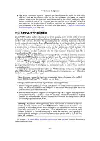 10 Technical Background
• The “Main” component is special. It ties all the above bits together and is the only public
API that Oracle VM VirtualBox provides. All the client processes listed above use only this
API and never access the hypervisor components directly. As a result, third-party appli-
cations that use the Oracle VM VirtualBox Main API can rely on the fact that it is always
well-tested and that all capabilities of Oracle VM VirtualBox are fully exposed. It is this API
that is described in the Oracle VM VirtualBox SDK. See chapter 11, Oracle VM VirtualBox
Programming Interfaces, page 396.
10.3 Hardware Virtualization
Oracle VM VirtualBox enables software in the virtual machine to run directly on the processor
of the host, but an array of complex techniques is employed to intercept operations that would
interfere with your host. Whenever the guest attempts to do something that could be harmful
to your computer and its data, Oracle VM VirtualBox steps in and takes action. In particular,
for lots of hardware that the guest believes to be accessing, Oracle VM VirtualBox simulates
a certain virtual environment according to how you have configured a virtual machine. For
example, when the guest attempts to access a hard disk, Oracle VM VirtualBox redirects these
requests to whatever you have configured to be the virtual machine’s virtual hard disk. This is
normally an image file on your host.
Unfortunately, the x86 platform was never designed to be virtualized. Detecting situations
in which Oracle VM VirtualBox needs to take control over the guest code that is executing, as
described above, is difficult. To achieve this, Oracle VM VirtualBox uses hardware virtualization.
Intel and AMD processors have support for hardware virtualization. This means that these
processors can help Oracle VM VirtualBox to intercept potentially dangerous operations that a
guest operating system may be attempting and also makes it easier to present virtual hardware
to a virtual machine.
These hardware features differ between Intel and AMD processors. Intel named its technology
VT-x, AMD calls theirs AMD-V. The Intel and AMD support for virtualization is very different in
detail, but not very different in principle.
Note: On many systems, the hardware virtualization features first need to be enabled
in the BIOS before Oracle VM VirtualBox can use them.
Enabling hardware virtualization is required in the following scenarios:
• Certain rare guest operating systems like OS/2 make use of very esoteric processor instruc-
tions. For virtual machines that are configured to use such an operating system, hardware
virtualization is enabled automatically.
• Oracle VM VirtualBox’s 64-bit guest and multiprocessing (SMP) support both require hard-
ware virtualization to be enabled. This is not much of a limitation since the vast majority
of 64-bit and multicore CPUs ship with hardware virtualization. The exceptions to this rule
are some legacy Intel and AMD CPUs.
Warning: Do not run other hypervisors, either open source or commercial virtual-
ization products, together with Oracle VM VirtualBox. While several hypervisors can
normally be installed in parallel, do not attempt to run several virtual machines from
competing hypervisors at the same time. Oracle VM VirtualBox cannot track what
another hypervisor is currently attempting to do on the same host, and especially if
several products attempt to use hardware virtualization features such as VT-x, this can
crash the entire host.
See chapter 10.4, Details About Hardware Virtualization, page 394 for a technical discussion of
hardware virtualization.
393
 