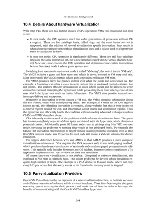 10 Technical Background
10.4 Details About Hardware Virtualization
With Intel VT-x, there are two distinct modes of CPU operation: VMX root mode and non-root
mode.
• In root mode, the CPU operates much like older generations of processors without VT-
x support. There are four privilege levels, called rings, and the same instruction set is
supported, with the addition of several virtualization specific instruction. Root mode is
what a host operating system without virtualization uses, and it is also used by a hypervisor
when virtualization is active.
• In non-root mode, CPU operation is significantly different. There are still four privilege
rings and the same instruction set, but a new structure called VMCS (Virtual Machine Con-
trol Structure) now controls the CPU operation and determines how certain instructions
behave. Non-root mode is where guest systems run.
Switching from root mode to non-root mode is called “VM entry”, the switch back is “VM exit”.
The VMCS includes a guest and host state area which is saved/restored at VM entry and exit.
Most importantly, the VMCS controls which guest operations will cause VM exits.
The VMCS provides fairly fine-grained control over what the guests can and cannot do. For
example, a hypervisor can allow a guest to write certain bits in shadowed control registers, but
not others. This enables efficient virtualization in cases where guests can be allowed to write
control bits without disrupting the hypervisor, while preventing them from altering control bits
over which the hypervisor needs to retain full control. The VMCS also provides control over
interrupt delivery and exceptions.
Whenever an instruction or event causes a VM exit, the VMCS contains information about
the exit reason, often with accompanying detail. For example, if a write to the CR0 register
causes an exit, the offending instruction is recorded, along with the fact that a write access to
a control register caused the exit, and information about source and destination register. Thus
the hypervisor can efficiently handle the condition without needing advanced techniques such as
CSAM and PATM described above.
VT-x inherently avoids several of the problems which software virtualization faces. The guest
has its own completely separate address space not shared with the hypervisor, which eliminates
potential clashes. Additionally, guest OS kernel code runs at privilege ring 0 in VMX non-root
mode, obviating the problems by running ring 0 code at less privileged levels. For example the
SYSENTER instruction can transition to ring 0 without causing problems. Naturally, even at ring
0 in VMX non-root mode, any I/O access by guest code still causes a VM exit, allowing for device
emulation.
The biggest difference between VT-x and AMD-V is that AMD-V provides a more complete
virtualization environment. VT-x requires the VMX non-root code to run with paging enabled,
which precludes hardware virtualization of real-mode code and non-paged protected-mode soft-
ware. This typically only includes firmware and OS loaders, but nevertheless complicates VT-x
hypervisor implementation. AMD-V does not have this restriction.
Of course hardware virtualization is not perfect. Compared to software virtualization, the
overhead of VM exits is relatively high. This causes problems for devices whose emulation re-
quires high number of traps. One example is a VGA device in 16-color mode, where not only
every I/O port access but also every access to the framebuffer memory must be trapped.
10.5 Paravirtualization Providers
Oracle VM VirtualBox enables the exposure of a paravirtualization interface, to facilitate accurate
and efficient execution of software within a virtual machine. These interfaces require the guest
operating system to recognize their presence and make use of them in order to leverage the
benefits of communicating with the Oracle VM VirtualBox hypervisor.
394
 