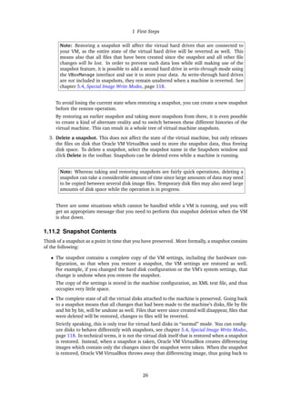 1 First Steps
Note: Restoring a snapshot will affect the virtual hard drives that are connected to
your VM, as the entire state of the virtual hard drive will be reverted as well. This
means also that all files that have been created since the snapshot and all other file
changes will be lost. In order to prevent such data loss while still making use of the
snapshot feature, it is possible to add a second hard drive in write-through mode using
the VBoxManage interface and use it to store your data. As write-through hard drives
are not included in snapshots, they remain unaltered when a machine is reverted. See
chapter 5.4, Special Image Write Modes, page 118.
To avoid losing the current state when restoring a snapshot, you can create a new snapshot
before the restore operation.
By restoring an earlier snapshot and taking more snapshots from there, it is even possible
to create a kind of alternate reality and to switch between these different histories of the
virtual machine. This can result in a whole tree of virtual machine snapshots.
3. Delete a snapshot. This does not affect the state of the virtual machine, but only releases
the files on disk that Oracle VM VirtualBox used to store the snapshot data, thus freeing
disk space. To delete a snapshot, select the snapshot name in the Snapshots window and
click Delete in the toolbar. Snapshots can be deleted even while a machine is running.
Note: Whereas taking and restoring snapshots are fairly quick operations, deleting a
snapshot can take a considerable amount of time since large amounts of data may need
to be copied between several disk image files. Temporary disk files may also need large
amounts of disk space while the operation is in progress.
There are some situations which cannot be handled while a VM is running, and you will
get an appropriate message that you need to perform this snapshot deletion when the VM
is shut down.
1.11.2 Snapshot Contents
Think of a snapshot as a point in time that you have preserved. More formally, a snapshot consists
of the following:
• The snapshot contains a complete copy of the VM settings, including the hardware con-
figuration, so that when you restore a snapshot, the VM settings are restored as well.
For example, if you changed the hard disk configuration or the VM’s system settings, that
change is undone when you restore the snapshot.
The copy of the settings is stored in the machine configuration, an XML text file, and thus
occupies very little space.
• The complete state of all the virtual disks attached to the machine is preserved. Going back
to a snapshot means that all changes that had been made to the machine’s disks, file by file
and bit by bit, will be undone as well. Files that were since created will disappear, files that
were deleted will be restored, changes to files will be reverted.
Strictly speaking, this is only true for virtual hard disks in “normal” mode. You can config-
ure disks to behave differently with snapshots, see chapter 5.4, Special Image Write Modes,
page 118. In technical terms, it is not the virtual disk itself that is restored when a snapshot
is restored. Instead, when a snapshot is taken, Oracle VM VirtualBox creates differencing
images which contain only the changes since the snapshot were taken. When the snapshot
is restored, Oracle VM VirtualBox throws away that differencing image, thus going back to
26
 