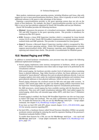 10 Technical Background
Most modern, mainstream guest operating systems, including Windows and Linux, ship with
support for one or more paravirtualization interfaces. Hence, there is typically no need to install
additional software in the guest to take advantage of this feature.
Exposing a paravirtualization provider to the guest operating system does not rely on the
choice of host platforms. For example, the Hyper-V paravirtualization provider can be used for
VMs to run on any host platform supported by Oracle VM VirtualBox and not just Windows.
Oracle VM VirtualBox provides the following interfaces:
• Minimal: Announces the presence of a virtualized environment. Additionally, reports the
TSC and APIC frequency to the guest operating system. This provider is mandatory for
running any Mac OS X guests.
• KVM: Presents a Linux KVM hypervisor interface which is recognized by Linux kernels
version 2.6.25 or later. Oracle VM VirtualBox’s implementation currently supports paravir-
tualized clocks and SMP spinlocks. This provider is recommended for Linux guests.
• Hyper-V: Presents a Microsoft Hyper-V hypervisor interface which is recognized by Win-
dows 7 and newer operating systems. Oracle VM VirtualBox’s implementation currently
supports paravirtualized clocks, APIC frequency reporting, guest debugging, guest crash
reporting and relaxed timer checks. This provider is recommended for Windows guests.
10.6 Nested Paging and VPIDs
In addition to normal hardware virtualization, your processor may also support the following
additional sophisticated techniques:
• Nested paging implements some memory management in hardware, which can greatly
accelerate hardware virtualization since these tasks no longer need to be performed by the
virtualization software.
With nested paging, the hardware provides another level of indirection when translating
linear to physical addresses. Page tables function as before, but linear addresses are now
translated to “guest physical” addresses first and not physical addresses directly. A new set
of paging registers now exists under the traditional paging mechanism and translates from
guest physical addresses to host physical addresses, which are used to access memory.
Nested paging eliminates the overhead caused by VM exits and page table accesses. In
essence, with nested page tables the guest can handle paging without intervention from
the hypervisor. Nested paging thus significantly improves virtualization performance.
On AMD processors, nested paging has been available starting with the Barcelona (K10)
architecture. They now call it rapid virtualization indexing (RVI). Intel added support for
nested paging, which they call extended page tables (EPT), with their Core i7 (Nehalem)
processors.
If nested paging is enabled, the Oracle VM VirtualBox hypervisor can also use large pages
to reduce TLB usage and overhead. This can yield a performance improvement of up to
5%. To enable this feature for a VM, you use the VBoxManage modifyvm --large-pages
command. See chapter 8.10, VBoxManage modifyvm, page 179.
If you have an Intel CPU with EPT, please consult chapter 13.4.1, CVE-2018-3646, page
416 for security concerns regarding EPT.
• On Intel CPUs, a hardware feature called Virtual Processor Identifiers (VPIDs) can greatly
accelerate context switching by reducing the need for expensive flushing of the processor’s
Translation Lookaside Buffers (TLBs).
To enable these features for a VM, you use the VBoxManage modifyvm --vtx-vpid and
VBoxManage modifyvm --large-pages commands. See chapter 8.10, VBoxManage mod-
ifyvm, page 179.
395
 
