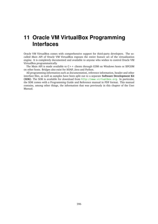 11 Oracle VM VirtualBox Programming
Interfaces
Oracle VM VirtualBox comes with comprehensive support for third-party developers. The so-
called Main API of Oracle VM VirtualBox exposes the entire feature set of the virtualization
engine. It is completely documented and available to anyone who wishes to control Oracle VM
VirtualBox programmatically.
The Main API is made available to C++ clients through COM on Windows hosts or XPCOM
on other hosts. Bridges also exist for SOAP, Java and Python.
All programming information such as documentation, reference information, header and other
interface files, as well as samples have been split out to a separate Software Development Kit
(SDK). The SDK is available for download from http://www.virtualbox.org. In particular,
the SDK comes with a Programming Guide and Reference manual in PDF format. This manual
contains, among other things, the information that was previously in this chapter of the User
Manual.
396
 
