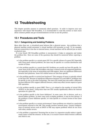 12 Troubleshooting
This chapter provides answers to commonly asked questions. In order to improve your user
experience with Oracle VM VirtualBox, it is recommended to read this section to learn more
about common pitfalls and get recommendations on how to use the product.
12.1 Procedures and Tools
12.1.1 Categorizing and Isolating Problems
More often than not, a virtualized guest behaves like a physical system. Any problems that a
physical machine would encounter, a virtual machine will encounter as well. If, for example,
Internet connectivity is lost due to external issues, virtual machines will be affected just as much
as physical ones.
If a true Oracle VM VirtualBox problem is encountered, it helps to categorize and isolate
the problem first. Here are some of the questions that should be answered before reporting a
problem:
• Is the problem specific to a certain guest OS? Or a specific release of a guest OS? Especially
with Linux guest related problems, the issue may be specific to a certain distribution and
version of Linux.
• Is the problem specific to a certain host OS? Problems are usually not host OS specific, be-
cause most of the Oracle VM VirtualBox code base is shared across all supported platforms,
but especially in the areas of networking and USB support, there are significant differences
between host platforms. Some GUI related issues are also host specific.
• Is the problem specific to certain host hardware? This category of issues is typically related
to the host CPU. Because of significant differences between VT-x and AMD-V, problems may
be specific to one or the other technology. The exact CPU model may also make a difference
because different CPUs support different features, which may affect certain aspects of guest
CPU operation.
• Is the problem specific to guest SMP? That is, is it related to the number of virtual CPUs
(VCPUs) in the guest? Using more than one CPU usually significantly affects the internal
operation of a guest OS.
• Is the problem specific to the Guest Additions? In some cases, this is obvious, such as a
shared folders problem. In other cases such as display problems, it may be less obvious. If
the problem is Guest Additions specific, is it also specific to a certain version of the Guest
Additions?
• Is the problem specific to a certain environment? Some problems are related to a particular
environment external to the VM. This usually involves network setup. Certain configura-
tions of external servers such as DHCP or PXE may expose problems which do not occur
with other, similar servers.
• Is the problem a regression? Knowing that an issue is a regression usually makes it signifi-
cantly easier to find the solution. In this case, it is crucial to know which version is affected
and which is not.
397
 