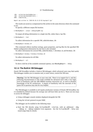 12 Troubleshooting
85% - collecting HostUsbDevices...
92% - collecting HostUsbFilters...
100% - compressing...
Report was written to ’2019-03-26-13-32-02-bugreport.tgz’
The results are saved as a compressed tar file archive in the same directory where the command
is run.
To specify a different output file location:
$ VBoxBugReport --output ~/debug/bug004.tgz
To output all debug information to a single text file, rather than a tgz file:
$ VBoxBugReport --text
To collect information for a specific VM, called Windows_10:
$ VBoxBugReport Windows_10
This command collects machine settings, guest properties, and log files for the specified VM.
Global configuration information for the host is also included.
To collect information for several VMs, called Windows_7, Windows_8, and Windows_10:
$ VBoxBugReport Windows_7 Windows_8 Windows_10
To collect information for all VMs:
$ VBoxBugReport --all
To show a full list of the available command options, run VBoxBugReport --help.
12.1.4 The Built-In VM Debugger
Oracle VM VirtualBox includes a built-in VM debugger, which advanced users may find useful.
This debugger enables you to examine and, to some extent, control the VM state.
Warning: Use the VM debugger at your own risk. There is no support for it, and the
following documentation is only made available for advanced users with a very high
level of familiarity with the x86/AMD64 machine instruction set, as well as detailed
knowledge of the PC architecture. A degree of familiarity with the internals of the
guest OS in question may also be very helpful.
The VM debugger is available in all regular production versions of Oracle VM VirtualBox, but
it is disabled by default because the average user will have little use for it. There are two ways
to access the debugger:
• Using a debugger console window displayed alongside the VM
• Using the telnet protocol on port 5000
The debugger can be enabled in the following ways:
• Start the VM directly using VirtualBoxVM --startvm, with an additional --dbg,
--debug, or --debug-command-line argument. See the VirtualBoxVM --help com-
mand usage help for details.
399
 