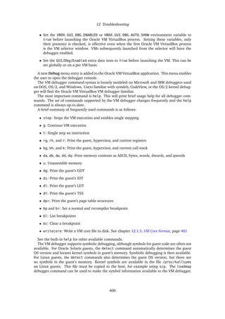 12 Troubleshooting
• Set the VBOX_GUI_DBG_ENABLED or VBOX_GUI_DBG_AUTO_SHOW environment variable to
true before launching the Oracle VM VirtualBox process. Setting these variables, only
their presence is checked, is effective even when the first Oracle VM VirtualBox process
is the VM selector window. VMs subsequently launched from the selector will have the
debugger enabled.
• Set the GUI/Dbg/Enabled extra data item to true before launching the VM. This can be
set globally or on a per VM basis.
A new Debug menu entry is added to the Oracle VM VirtualBox application. This menu enables
the user to open the debugger console.
The VM debugger command syntax is loosely modeled on Microsoft and IBM debuggers used
on DOS, OS/2, and Windows. Users familiar with symdeb, CodeView, or the OS/2 kernel debug-
ger will find the Oracle VM VirtualBox VM debugger familiar.
The most important command is help. This will print brief usage help for all debugger com-
mands. The set of commands supported by the VM debugger changes frequently and the help
command is always up-to-date.
A brief summary of frequently used commands is as follows:
• stop: Stops the VM execution and enables single stepping
• g: Continue VM execution
• t: Single step an instruction
• rg, rh, and r: Print the guest, hypervisor, and current registers
• kg, kh, and k: Print the guest, hypervisor, and current call stack
• da, db, dw, dd, dq: Print memory contents as ASCII, bytes, words, dwords, and qwords
• u: Unassemble memory
• dg: Print the guest’s GDT
• di: Print the guest’s IDT
• dl: Print the guest’s LDT
• dt: Print the guest’s TSS
• dp*: Print the guest’s page table structures
• bp and br: Set a normal and recompiler breakpoint
• bl: List breakpoints
• bc: Clear a breakpoint
• writecore: Write a VM core file to disk. See chapter 12.1.5, VM Core Format, page 401
See the built-in help for other available commands.
The VM debugger supports symbolic debugging, although symbols for guest code are often not
available. For Oracle Solaris guests, the detect command automatically determines the guest
OS version and locates kernel symbols in guest’s memory. Symbolic debugging is then available.
For Linux guests, the detect commands also determines the guest OS version, but there are
no symbols in the guest’s memory. Kernel symbols are available in the file /proc/kallsyms
on Linux guests. This file must be copied to the host, for example using scp. The loadmap
debugger command can be used to make the symbol information available to the VM debugger.
400
 