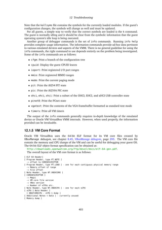12 Troubleshooting
Note that the kallsyms file contains the symbols for the currently loaded modules. If the guest’s
configuration changes, the symbols will change as well and must be updated.
For all guests, a simple way to verify that the correct symbols are loaded is the k command.
The guest is normally idling and it should be clear from the symbolic information that the guest
operating system’s idle loop is being executed.
Another group of debugger commands is the set of info commands. Running info help
provides complete usage information. The information commands provide ad-hoc data pertinent
to various emulated devices and aspects of the VMM. There is no general guideline for using the
info commands, the right command to use depends entirely on the problem being investigated.
Some of the info commands are as follows:
• cfgm: Print a branch of the configuration tree
• cpuid: Display the guest CPUID leaves
• ioport: Print registered I/O port ranges
• mmio: Print registered MMIO ranges
• mode: Print the current paging mode
• pit: Print the i8254 PIT state
• pic: Print the i8259A PIC state
• ohci, ehci, xhci: Print a subset of the OHCI, EHCI, and xHCI USB controller state
• pcnet0: Print the PCnet state
• vgatext: Print the contents of the VGA framebuffer formatted as standard text mode
• timers: Print all VM timers
The output of the info commands generally requires in-depth knowledge of the emulated
device or Oracle VM VirtualBox VMM internals. However, when used properly, the information
provided can be invaluable.
12.1.5 VM Core Format
Oracle VM VirtualBox uses the 64-bit ELF format for its VM core files created by
VBoxManage debugvm, see chapter 8.45, VBoxManage debugvm, page 293. The VM core file
contain the memory and CPU dumps of the VM and can be useful for debugging your guest OS.
The 64-bit ELF object format specification can be obtained at:
http://downloads.openwatcom.org/ftp/devel/docs/elf-64-gen.pdf.
The overall layout of the VM core format is as follows:
[ ELF 64 Header]
[ Program Header, type PT_NOTE ]
→ offset to COREDESCRIPTOR
[ Program Header, type PT_LOAD ] - one for each contiguous physical memory range
→ Memory offset of range
→ File offset
[ Note Header, type NT_VBOXCORE ]
[ COREDESCRIPTOR ]
→ Magic
→ VM core file version
→ VBox version
→ Number of vCPUs etc.
[ Note Header, type NT_VBOXCPU ] - one for each vCPU
[ vCPU 1 Note Header ]
[ DBGFCORECPU - vCPU 1 dump ]
[ Additional Notes + Data ] - currently unused
[ Memory dump ]
401
 