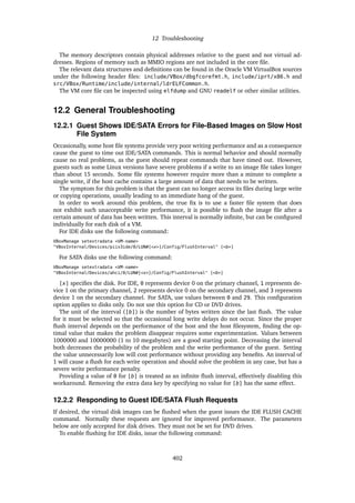 12 Troubleshooting
The memory descriptors contain physical addresses relative to the guest and not virtual ad-
dresses. Regions of memory such as MMIO regions are not included in the core file.
The relevant data structures and definitions can be found in the Oracle VM VirtualBox sources
under the following header files: include/VBox/dbgfcorefmt.h, include/iprt/x86.h and
src/VBox/Runtime/include/internal/ldrELFCommon.h.
The VM core file can be inspected using elfdump and GNU readelf or other similar utilities.
12.2 General Troubleshooting
12.2.1 Guest Shows IDE/SATA Errors for File-Based Images on Slow Host
File System
Occasionally, some host file systems provide very poor writing performance and as a consequence
cause the guest to time out IDE/SATA commands. This is normal behavior and should normally
cause no real problems, as the guest should repeat commands that have timed out. However,
guests such as some Linux versions have severe problems if a write to an image file takes longer
than about 15 seconds. Some file systems however require more than a minute to complete a
single write, if the host cache contains a large amount of data that needs to be written.
The symptom for this problem is that the guest can no longer access its files during large write
or copying operations, usually leading to an immediate hang of the guest.
In order to work around this problem, the true fix is to use a faster file system that does
not exhibit such unacceptable write performance, it is possible to flush the image file after a
certain amount of data has been written. This interval is normally infinite, but can be configured
individually for each disk of a VM.
For IDE disks use the following command:
VBoxManage setextradata <VM-name>
"VBoxInternal/Devices/piix3ide/0/LUN#[<x>]/Config/FlushInterval" [<b>]
For SATA disks use the following command:
VBoxManage setextradata <VM-name>
"VBoxInternal/Devices/ahci/0/LUN#[<x>]/Config/FlushInterval" [<b>]
[x] specifies the disk. For IDE, 0 represents device 0 on the primary channel, 1 represents de-
vice 1 on the primary channel, 2 represents device 0 on the secondary channel, and 3 represents
device 1 on the secondary channel. For SATA, use values between 0 and 29. This configuration
option applies to disks only. Do not use this option for CD or DVD drives.
The unit of the interval ([b]) is the number of bytes written since the last flush. The value
for it must be selected so that the occasional long write delays do not occur. Since the proper
flush interval depends on the performance of the host and the host filesystem, finding the op-
timal value that makes the problem disappear requires some experimentation. Values between
1000000 and 10000000 (1 to 10 megabytes) are a good starting point. Decreasing the interval
both decreases the probability of the problem and the write performance of the guest. Setting
the value unnecessarily low will cost performance without providing any benefits. An interval of
1 will cause a flush for each write operation and should solve the problem in any case, but has a
severe write performance penalty.
Providing a value of 0 for [b] is treated as an infinite flush interval, effectively disabling this
workaround. Removing the extra data key by specifying no value for [b] has the same effect.
12.2.2 Responding to Guest IDE/SATA Flush Requests
If desired, the virtual disk images can be flushed when the guest issues the IDE FLUSH CACHE
command. Normally these requests are ignored for improved performance. The parameters
below are only accepted for disk drives. They must not be set for DVD drives.
To enable flushing for IDE disks, issue the following command:
402
 