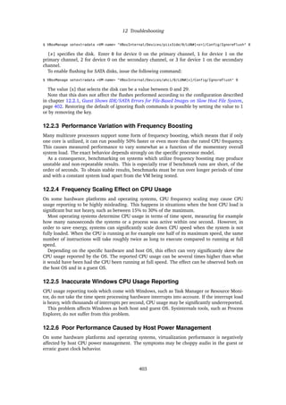 12 Troubleshooting
$ VBoxManage setextradata <VM-name> "VBoxInternal/Devices/piix3ide/0/LUN#[<x>]/Config/IgnoreFlush" 0
[x] specifies the disk. Enter 0 for device 0 on the primary channel, 1 for device 1 on the
primary channel, 2 for device 0 on the secondary channel, or 3 for device 1 on the secondary
channel.
To enable flushing for SATA disks, issue the following command:
$ VBoxManage setextradata <VM-name> "VBoxInternal/Devices/ahci/0/LUN#[x]/Config/IgnoreFlush" 0
The value [x] that selects the disk can be a value between 0 and 29.
Note that this does not affect the flushes performed according to the configuration described
in chapter 12.2.1, Guest Shows IDE/SATA Errors for File-Based Images on Slow Host File System,
page 402. Restoring the default of ignoring flush commands is possible by setting the value to 1
or by removing the key.
12.2.3 Performance Variation with Frequency Boosting
Many multicore processors support some form of frequency boosting, which means that if only
one core is utilized, it can run possibly 50% faster or even more than the rated CPU frequency.
This causes measured performance to vary somewhat as a function of the momentary overall
system load. The exact behavior depends strongly on the specific processor model.
As a consequence, benchmarking on systems which utilize frequency boosting may produce
unstable and non-repeatable results. This is especially true if benchmark runs are short, of the
order of seconds. To obtain stable results, benchmarks must be run over longer periods of time
and with a constant system load apart from the VM being tested.
12.2.4 Frequency Scaling Effect on CPU Usage
On some hardware platforms and operating systems, CPU frequency scaling may cause CPU
usage reporting to be highly misleading. This happens in situations when the host CPU load is
significant but not heavy, such as between 15% to 30% of the maximum.
Most operating systems determine CPU usage in terms of time spent, measuring for example
how many nanoseconds the systems or a process was active within one second. However, in
order to save energy, systems can significantly scale down CPU speed when the system is not
fully loaded. When the CPU is running at for example one half of its maximum speed, the same
number of instructions will take roughly twice as long to execute compared to running at full
speed.
Depending on the specific hardware and host OS, this effect can very significantly skew the
CPU usage reported by the OS. The reported CPU usage can be several times higher than what
it would have been had the CPU been running at full speed. The effect can be observed both on
the host OS and in a guest OS.
12.2.5 Inaccurate Windows CPU Usage Reporting
CPU usage reporting tools which come with Windows, such as Task Manager or Resource Moni-
tor, do not take the time spent processing hardware interrupts into account. If the interrupt load
is heavy, with thousands of interrupts per second, CPU usage may be significantly underreported.
This problem affects Windows as both host and guest OS. Sysinternals tools, such as Process
Explorer, do not suffer from this problem.
12.2.6 Poor Performance Caused by Host Power Management
On some hardware platforms and operating systems, virtualization performance is negatively
affected by host CPU power management. The symptoms may be choppy audio in the guest or
erratic guest clock behavior.
403
 