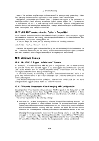 12 Troubleshooting
Some of the problems may be caused by firmware and/or host operating system bugs. There-
fore, updating the firmware and applying operating systems fixes is recommended.
For optimal virtualization performance, the C1E power state support in the system’s BIOS
should be disabled, if such a setting is available. Not all systems support the C1E power state.
On Intel systems, the Intel C State setting should be disabled. Disabling other power man-
agement settings may also improve performance. However, a balance between performance and
power consumption must always be considered.
12.2.7 GUI: 2D Video Acceleration Option is Grayed Out
To use 2D Video Acceleration within Oracle VM VirtualBox, your host’s video card should support
certain OpenGL extensions. On startup, Oracle VM VirtualBox checks for those extensions, and,
if the test fails, this option is silently grayed out.
To find out why it has failed, you can manually execute the following command:
$ VBoxTestOGL --log "log_file_name" --test 2D
It will list the required OpenGL extensions one by one and will show you which one failed the
test. This usually means that you are running an outdated or misconfigured OpenGL driver on
your host. It can also mean that your video chip is lacking required functionality.
12.3 Windows Guests
12.3.1 No USB 3.0 Support in Windows 7 Guests
If a Windows 7 or Windows Server 2008 R2 guest is configured for USB 3.0 (xHCI) support,
the guest OS will not have any USB support at all. This happens because Windows 7 predates
USB 3.0 and therefore does not ship with any xHCI drivers. Microsoft also does not offer any
vendor-provided xHCI drivers through Windows Update.
To solve this problem, it is necessary to download and install the Intel xHCI driver in the
guest. Intel offers the driver as the USB 3.0 eXtensible Host Controller (xHCI) driver for Intel 7
Series/C216 chipsets.
Note that the driver only supports Windows 7 and Windows Server 2008 R2. The driver
package includes support for both 32-bit and 64-bit OS variants.
12.3.2 Windows Bluescreens After Changing VM Configuration
Changing certain virtual machine settings can cause Windows guests to fail during start up with
a bluescreen. This may happen if you change VM settings after installing Windows, or if you
copy a disk image with an already installed Windows to a newly created VM which has settings
that differ from the original machine.
This applies in particular to the following settings:
• The ACPI and I/O APIC settings should never be changed after installing Windows. De-
pending on the presence of these hardware features, the Windows installation program
chooses special kernel and device driver versions and will fail to startup should these hard-
ware features be removed. Enabling them for a Windows VM which was installed without
them does not cause any harm. However, Windows will not use these features in this case.
• Changing the storage controller hardware will cause bootup failures as well. This might
also apply to you if you copy a disk image from an older version of Oracle VM VirtualBox
to a new virtual machine. The default subtype of IDE controller hardware used by Oracle
VM VirtualBox is PIIX4. Make sure that the storage controller settings are identical.
404
 