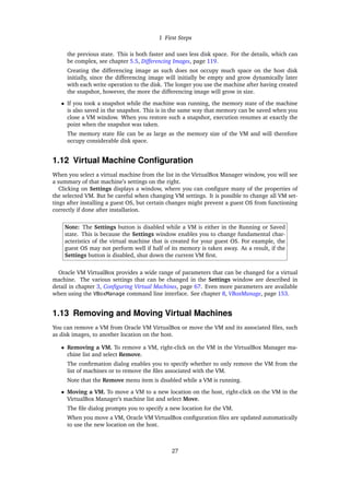 1 First Steps
the previous state. This is both faster and uses less disk space. For the details, which can
be complex, see chapter 5.5, Differencing Images, page 119.
Creating the differencing image as such does not occupy much space on the host disk
initially, since the differencing image will initially be empty and grow dynamically later
with each write operation to the disk. The longer you use the machine after having created
the snapshot, however, the more the differencing image will grow in size.
• If you took a snapshot while the machine was running, the memory state of the machine
is also saved in the snapshot. This is in the same way that memory can be saved when you
close a VM window. When you restore such a snapshot, execution resumes at exactly the
point when the snapshot was taken.
The memory state file can be as large as the memory size of the VM and will therefore
occupy considerable disk space.
1.12 Virtual Machine Configuration
When you select a virtual machine from the list in the VirtualBox Manager window, you will see
a summary of that machine’s settings on the right.
Clicking on Settings displays a window, where you can configure many of the properties of
the selected VM. But be careful when changing VM settings. It is possible to change all VM set-
tings after installing a guest OS, but certain changes might prevent a guest OS from functioning
correctly if done after installation.
Note: The Settings button is disabled while a VM is either in the Running or Saved
state. This is because the Settings window enables you to change fundamental char-
acteristics of the virtual machine that is created for your guest OS. For example, the
guest OS may not perform well if half of its memory is taken away. As a result, if the
Settings button is disabled, shut down the current VM first.
Oracle VM VirtualBox provides a wide range of parameters that can be changed for a virtual
machine. The various settings that can be changed in the Settings window are described in
detail in chapter 3, Configuring Virtual Machines, page 67. Even more parameters are available
when using the VBoxManage command line interface. See chapter 8, VBoxManage, page 153.
1.13 Removing and Moving Virtual Machines
You can remove a VM from Oracle VM VirtualBox or move the VM and its associated files, such
as disk images, to another location on the host.
• Removing a VM. To remove a VM, right-click on the VM in the VirtualBox Manager ma-
chine list and select Remove.
The confirmation dialog enables you to specify whether to only remove the VM from the
list of machines or to remove the files associated with the VM.
Note that the Remove menu item is disabled while a VM is running.
• Moving a VM. To move a VM to a new location on the host, right-click on the VM in the
VirtualBox Manager’s machine list and select Move.
The file dialog prompts you to specify a new location for the VM.
When you move a VM, Oracle VM VirtualBox configuration files are updated automatically
to use the new location on the host.
27
 